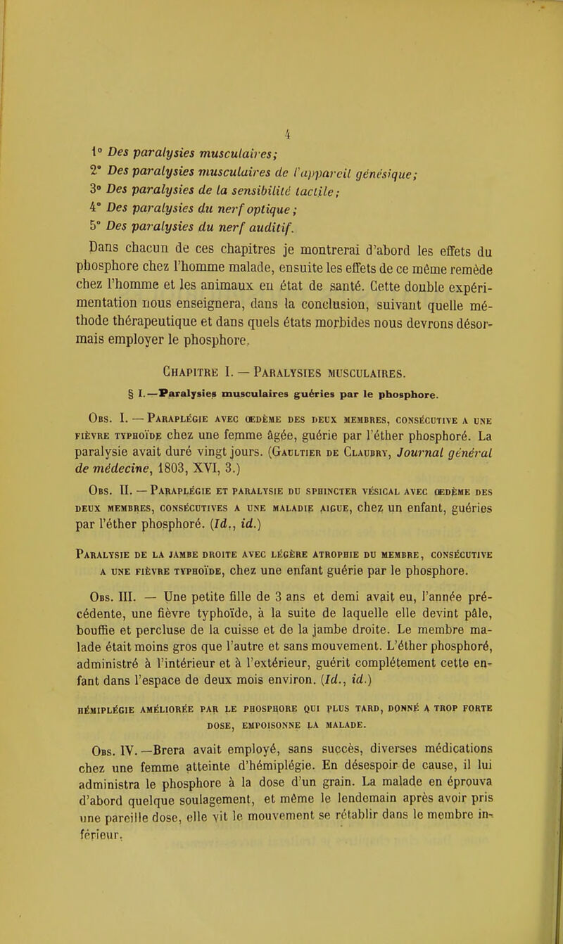 i° Des paralysies musculaires; 2* Des paralysies musculaires de l'appareil génesique; S» Des paralysies de la sensibilité taclUc ; 4° Des paralysies du nerf optique ; 5° Des paralysies du nerf auditif. Dans chacun de ces chapitres je montrerai d'abord les effets du phosphore chez l'homme malade, ensuite les effets de ce même remède chez l'homme et les animaux eu état de santé. Cette double expéri- mentation nous enseignera, dans la conclusion, suivant quelle mé- thode thérapeutique et dans quels états morbides nous devrons désor- mais employer le phosphore, GHAPrrRE I. — Paralysies musculaires. § I.—Paralysies musculaires guéries par le phosphore. Obs. I. — Paraplégie AVEC OEDÈME DES DEUX MEMBRES, CONSÉCUTIVE A UNE FIÈVRE TYPHOïoF choz unc fejnme âgée, guérie par l'éther phosphoré. La paralysie avait duré vingt jours. (Gaultier de Claubry, Journal général de médecine, 1803, XVI, 3.) Obs. ÏI. — Paraplégie et paralysie du sphincter vésical avec cedème des DEUX MEMBRES, CONSÉCUTIVES A UNE MALADIE A1GUE, choZ UIl Olifant, guédeS par l'éther phosphoré. (Id,, id.) Paralysie de la jambe droite avec légère atrophie du membre, consécutive A une fièvre typhoïde, chez une enfant guérie par le phosphore. Obs. III. — Une petite fille de 3 ans et demi avait eu, l'année pré- cédente, une fièvre typhoïde, à la suite de laquelle elle devint pâle, bouffie et percluse de la cuisse et de la jambe droite. Le membre ma- lade était moins gros que l'autre et sans mouvement. L'éther phosphoré, administré à l'intérieur et à l'extérieur, guérit complètement cette en- fant dans l'espace de deux mois environ, {/d., id.) hémiplégie améliorée par le phosphore qui plus tard, donné a trop forte dose, empoisonne la malade. Obs. IV. —Brera avait employé, sans succès, diverses médications chez une femme atteinte d'hémiplégie. En désespoir de cause, il lui administra le phosphore à la dose d'un grain. La malade en éprouva d'abord quelque soulagement, et même le lendemain après avoir pris une pareille dose, elle vit le mouvement se rétablir dans le membre in-t férieur,