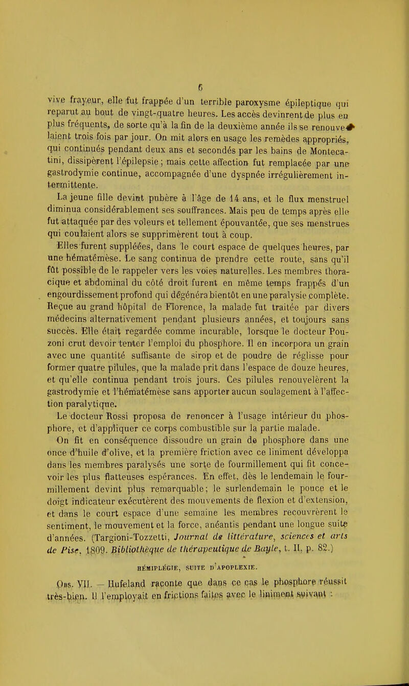 c vive frayeur, elle fut frappée d'un terrible paroxysme épileptiquo qui reparut au bout de vingt-quatre heures. Les accès devinrent de plus en plus fréquents, de sorte qu'à la fin de la deuxième année ils se renouve^ laient trois fois par jour. On mit alors en usage les remèdes appropriés, qui continués pendant deux ans et secondés par les bains de Monteca- tini, dissipèrent l'épilepsie; mais cette affection fut remplacée par une gastrodymie continue, accompagnée d'une dyspnée irrégulièrement in- termittente. La jeune fille devint pubère à l'âge de 14 ans, et le flux menstruel diminua considérablement ses souffrances. Mais peu de temps après elle fut-attaquée par des voleurs et tellement épouvantée, que ses menstrues qui coulaient alors se supprimèrent tout à coup. Elles furent suppléées, dans le court espace de quelques heures, par une hématémèse. Le sang continua de prendre cette route, sans qu'il fût possible de le rappeler vers les voies naturelles. Les membres Ihora- cique et abdominal du côté droit furent en même temps frappés d'un engourdissement profond qui dégénéra bientôt en une paralysie complète. Reçue au grand hôpital de Florence, la malade fut traitée par divers médecins alternativement pendant plusieurs années, et toujours sans succès. Elle était regardée comme incurable, lorsque le docteur Pou- zoni crut devoir tenter l'emploi du phosphore. Il en incorpora un grain avec une quantité suffisante de sirop et de poudre de réglisse pour former quatre pilules, que la malade prit dans l'espace de douze heures, et qu'elle continua pendant trois jours. Ces pilules renouvelèrent la gastrodymie et l'hématémèse sans apporter aucun soulagement à l'affec- tion paralytique. Le docteur Rossi proposa de renoncer à l'usage intérieur du phos- phore, et d'appliquer ce corps combustible sur la partie malade. On fit en conséquence dissoudre un grain de phosphore dans une once d'huile dolive, et la première friction avec ce liniment développa dans les membres paralysés une sorte de fourmillement qui fit conce- voir les plus flatteuses espérances. En effet, dès le lendemain le four- millement devint plus remarquable; le surlendemain le pouce elle doigt indicateur exécutèrent des mouvements de flexion et d'extension, et dans le court espace d'une semaine les membres recouvrèrent le .sentiment, le mouvement et la force, anéantis pendant une longue suitç d'années. (Targioni-Tozzetti, Journal de littérature, sciences et arts de Fisc. 1809. Bibliollièque de thérapeutique de Buyle, t. II, p. 82.) HÉMIPLÉGIE, SUITE d'aPOPLEXIE. Obs. VII. - Uufeland raconte que dans ce cas le pliosphore réussit très-hi^în. Il l'employait on frictions faitps avec le lit^irae©! Sryiv.-^nl :