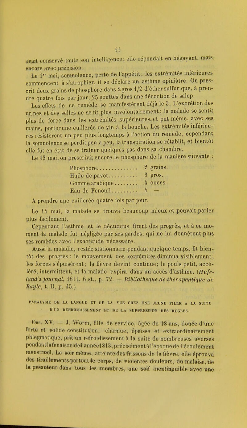 i)«ait conservé louU> son intelligence; elle répondait en bégayant, maiS: &nçore avec précision. Le 1 mai, somnolence, perte de l'appétit; les extrémités inférieures commencent à s'atrophier, il se déclare un asthme opiniâtre. On pres- crit deux grains de phosphore dans 2gros 1/2 d'élhersulfurique, à pren- dre quatre fois par jour, 25 gouttes dans une décoction de salep. Les effets de ce remède se manifestèrent déjà le 3. L'excrétion des urines et des selles ne se ftt plus involontairement ; la malade se sentit plus de force dans les extrémités supérieures, et put même, avec ses mains, porterune cuillerée de vin à la bouche. Les extrémités inférieu- res résistèrent un peu plus longtemps à l'action du remède, cependant la somnolence se perdit peu à peu, la transpiration se rétablit, et bientôt elle fut en état de se traîner quelques pas dans sa chambre. Le 13 mai, on prescrivit encore le phosphore de la manière suivante : Phosphore 2 grains. Huile de pavot 3 gros. Gomme arabique 4 onces. Eau de Fenouil 4 — A prendre une cuillerée quatre fois par jour. Le 14 mai, la malade se trouva beaucoup mieux et pouvait parler plus facilement. Cependant l'asthme et le décubitus firent des progrès, et à ce mo- ment la malade fut négligée par ses gardes, qui ne lui donnèrent plus ses remèdes avec l'exactitude nécessaire. Aussi la maladie, restée stationnaire pendant quelque temps, fit bien- tôt des progrès: le mouvement des extrémités diminua visiblement; les forces s'épuisèrent; la fièvre devint continue; le pouls petit, accé- léré, intermittent, et la malade expira dans un accès d'asthme. {Hufe- lancTs journal, 1811, 6 st., p. 72. — BibLiollièque de bliérapentique de Buyle, t. 11, p. 45.) PARALYSIE DE LA LANGUE ET DE LA VUE CHEZ UNE JEUNE FILLE A LA SUITE d'un IIEPROIDISSEMENT ET DE LA SUPPRESSION DES RÈGLES. Obs. XV. — J. Worm, fille de service, âgée de i'8 ans, douée d'une forte et solide constitution, charnue, épaisse et extraordinairement phlegmatique, prit un refroidissement à la suite de nombreuses averses pendantlafenaison del'annéel 813, précisémentà l'époque de récoulemenl menstruel. Le soir même, atteintedes frissons de la fièvre, elle éprouva des tiraillements partout te corps, de violentes douleurs, du malaise, de )a pesanteur dans tous les membres, une soif inextinguible avec une