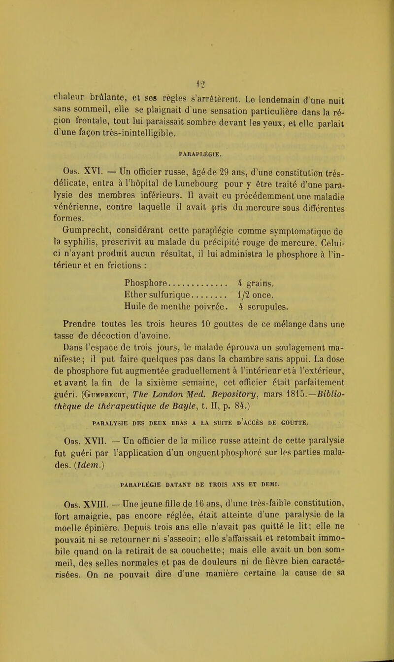 clialour brûlante, et ses règles s'arrêtèrent. Le lendemain d'une nuit sans sommeil, elle se plaignait d une sensation particulière dans la ré- gion frontale, tout lui paraissait sombre devant les yeux, et elle parlait d'une façon très-inintelligible. PARAPLÉGIE. Obs. XVI. — Un oÊBcier russe, âgé de 29 ans, d'une constitution Irés- délicate, entra à l'hôpital de Lunebourg pour y être traité d'une para- lysie des membres inférieurs. Il avait eu précédemment une maladie vénérienne, contre laquelle il avait pris du mercure sous différentes formes. Gumprecht, considérant cette paraplégie comme symptomatique de la syphilis, prescrivit au malade du précipité rouge de mercure. Celui- ci n'ayant produit aucun résultat, il lui administra le phosphore à l'in- térieur et en frictions : Phosphore 4 grains. Ether sulfurique 1/2 once. Huile de menthe poivrée. 4 scrupules. Prendre toutes les trois heures 10 gouttes de ce mélange dans une tasse de décoction d'avoine. Dans l'espace de trois jours, le malade éprouva un soulagement ma- nifeste; il put faire quelques pas dans la chambre sans appui. La dose de phosphore fut augmentée graduellement à l'intérieur età l'extérieur, et avant la fin de la sixième semaine, cet officier était parfaitement guéri. (Gumprecht, The London Med. BeposUory, mars 1815.—Bi6/to- Ihèque de thérapeutique de Bayle, t. II, p. 84.) PARALYSIE DES DEUX BRAS A LA SUITE d'aCCÈS DE GOUTTE. Obs. XVII. — Un officier de la milice russe atteint de cette paralysie fut guéri par l'application d'un onguent phosphoré sur les parties mala- des. {Idem.) PARAPLÉGIE DATANT DE TROIS ANS ET DEMI. Obs. XVIII. — Une jeune fille de 16 ans, d'une très-faible constitution, fort amaigrie, pas encore réglée, était atteinte d'une paralysie de la moelle épinière. Depuis trois ans elle n'avait pas quitté le lit; elle ne pouvait ni se retourner ni s'asseoir; elle s'affaissait et retombait immo- bile quand on la retirait de sa couchette; mais elle avait un bon som- meil, des selles normales et pas de douleurs ni de fièvre bien caracté- risées. On ne pouvait dire d'une manière certaine la cause de sa