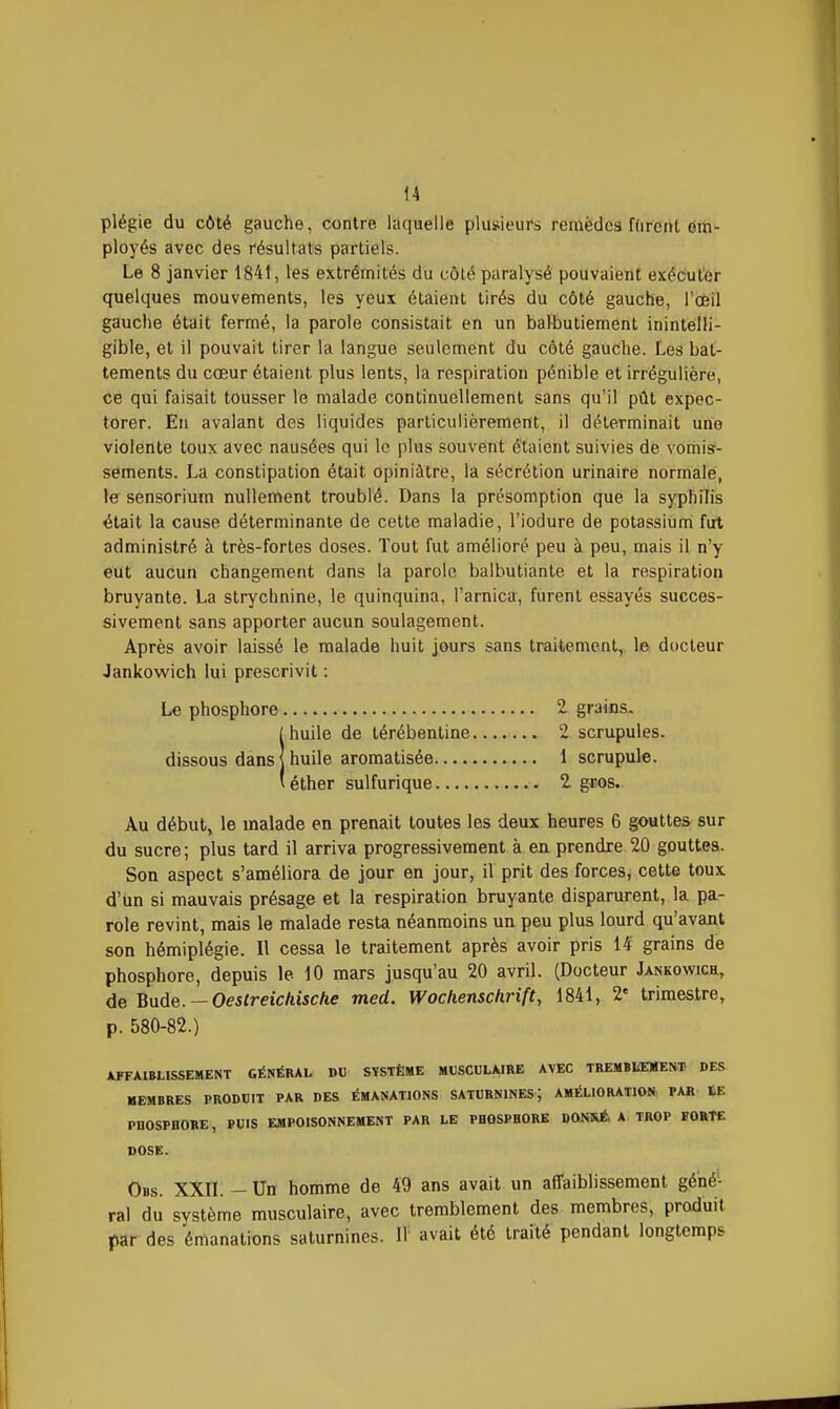 plégie du côté gauche, contre laquelle plusieui's remèdes fdrcnt em- ployés avec des résultats partiels. Le 8 janvier 1841, les extrémités du côté paralysé pouvaient exécuter quelques mouvements, les yeux étaieiH tirés du côté gauche, ToÈil gauche était fermé, la parole consistait en un balbutiement inintelli- gible, et il pouvait tirer la langue seulement du côté gauche. Les bat- tements du cœur étaient plus lents, la respiration pénible et irrégulière, ce qui faisait tousser le malade continuellement sans qu'il pût expec- torer. En avalant des liquides particulièrement, il déterminait une violente toux avec nausées qui le plus souvent étaient suivies de vomis- sements. La constipation était opiniâtre, la sécrétion urinaire normale, le sensorium nullement troublé. Dans la présomption que la syphilis était la cause déterminante de cette maladie, l'iodure de potassium fut administré à très-fortes doses. Tout fut amélioré peu à peu, mais il n'y eut aucun changement dans la parole balbutiante et la respiration bruyante. La strychnine, le quinquina, l'arnica, furent essayés succes- sivement sans apporter aucun soulagement. Après avoir laissé le malade huit jours sans traitement, le docteur Jankowich lui prescrivit : Le phosphore 2 grains. ihuile de lérébentine 2 scrupules, huile aromatisée 1 scrupule, éther sulfurique 1 gros. Au début, le malade en prenait toutes les deux heures 6 gouttes sur du sucre ; plus tard il arriva progressivement à en prendre 20 gouttes. Son aspect s'améliora de jour en jour, il prit des forces, cette toux d'un si mauvais présage et la respiration bruyante disparurent, la pa- role revint, mais le malade resta néanmoins un peu plus lourd qu'avant son hémiplégie. Il cessa le traitement après avoir pris 14 grains de phosphore, depuis le 10 mars jusqu'au 20 avril. (Docteur Jankowich, de Buie. — Oestreichische med. Wochensckrift, 1841, 2' trimestre, p. 580-82.) AFFAIBLISSEMENT GÉNÉRAL DU SYSTÈME MUSCULAIRE AVEC TREMBIŒMENT DES MEMBRES PRODUIT PAR DES ÉMANATIONS SATURNINES; AMÉLIORATION PAR tE PHOSPHORE, PUIS EMPOISONNEMENT PAR LE PHOSPHORE DONÎiÉ, A TROP BORTE DOSE. Obs. XXn. — Un homme de 49 ans avait un affaiblissement géné- ral du système musculaire, avec tremblement des membres, produit par des émanations saturnines. Il avait été traité pendant longtemps