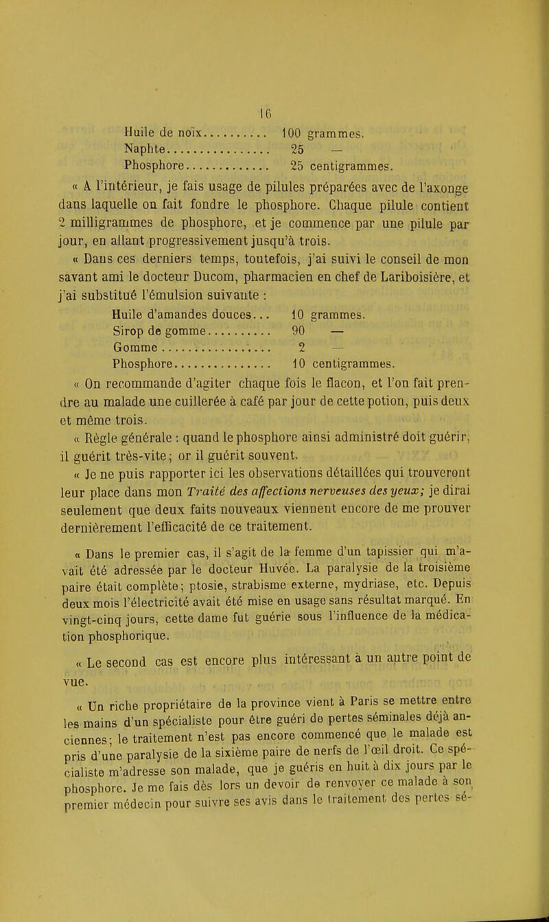 Huile de noix 100 grammes. Naphle 25 — Phosphore 25 centigrammes. « Â. l'intérieur, je fais usage de pilules préparées avec de l'axonge dans laquelle ou fait fondre le phosphore. Chaque pilule contient 2 milligrammes de phosphore, et je commence par une pilule par jour, en allant progressivement jusqu'à trois. « Dans ces derniers temps, toutefois, j'ai suivi le conseil de mon savant ami le docteur Ducom, pliarraacien en chef de Lariboisière, et j'ai substitué l'émulsion suivante : Huile d'amandes douces... 10 grammes. Sirop de gomme 90 — Gomme 2 — Phosphore 10 centigrammes. « On recommande d'agiter chaque fois le flacon, et l'on fait pren- dre au malade une cuillerée à café par jour de cette potion, puis deux et même trois. « Règle générale : quand le phosphore ainsi administré doit guérir, il guérit très-vite ; or il guérit souvent. « Je ne puis rapporter ici les observations détaillées qui trouveront leur place dans mon Traité des affections nerveuses des yeux; je dirai seulement que deux faits nouveaux viennent encore de me prouver dernièrement l'efficacité de ce traitement. a Dans le premier cas, il s'agit de la femme d'un tapissier qui m'a- vait été adressée par le docteur Huvée. La paralysie de la troisième paire était complète; ptosie, strabisme externe, raydriase, etc. Depuis deux mois l'électricité avait été mise en usage sans résultat marqué. En vingt-cinq jours, cette dame fut guérie sous l'influence de la médica- tion phosphorique. « Le second cas est encore plus intéressant à un autre point de vue. « Un riche propriétaire de la province vient à Paris se mettre entre les mains d'un spécialiste pour être guéri de pertes séminales déjà an- ciennes- le traitement n'est pas encore commencé que le malade est pris d'une paralysie de la sixième paire de nerfs de l'œil droit. Ce spé- cialiste m'adresse son malade, que je guéris en huit à dix jours par le phosphore. Je me fais dès lors un devoir de renvoyer ce malade a son premier médecin pour suivre ses avis dans le (raitcment des perles se-