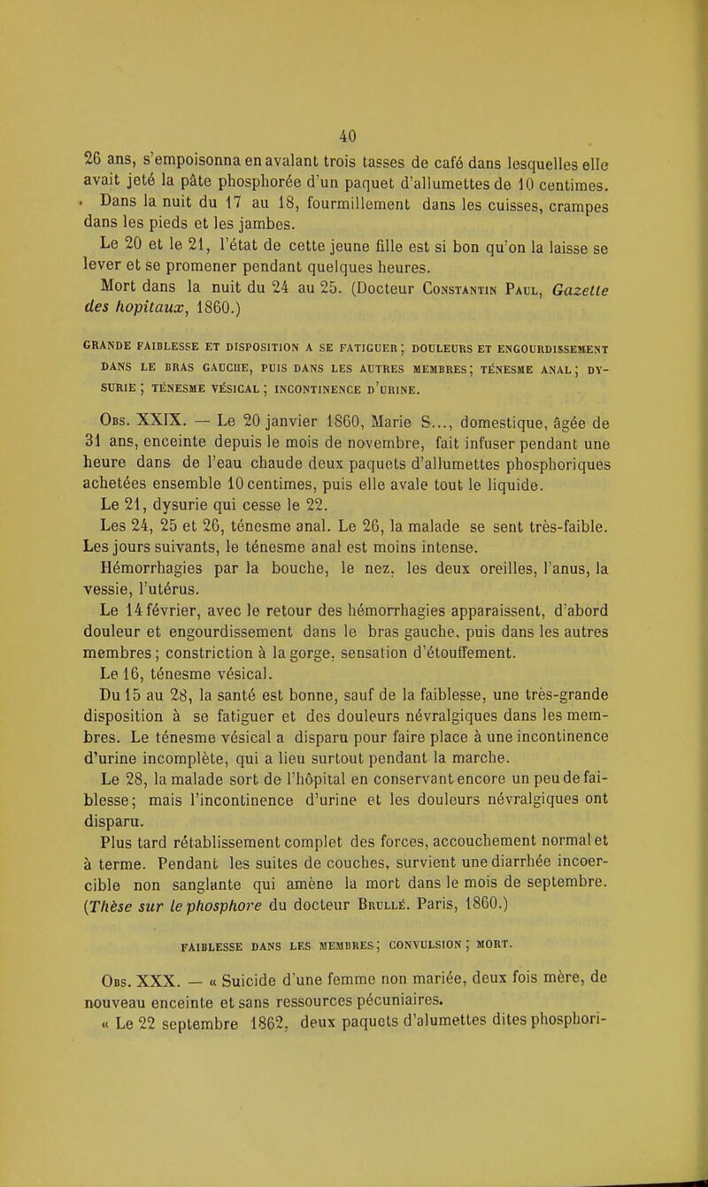 26 ans, s'empoisonna en avalant trois tasses de café dans lesquelles elle avait jeté la pâte phosphorée d'un paquet d'allumettes de 10 centimes. . Dans la nuit du 17 au 18, fourmillement dans les cuisses, crampes dans les pieds et les jambes. Le 20 et le 21, l'état de cette jeune fille est si bon qu'on la laisse se lever et se promener pendant quelques heures. Mort dans la nuit du 24 au 25. (Docteur Constantin Paul, Gazelle des hôpitaux, 1860.) GRANDE FAIBLESSE ET DISPOSITION A SE FATIGUER ; DOULEURS ET ENGOURDISSEMENT DANS LE BRAS GAUCHE, PUIS DANS LES AUTRES MEMBRES; TÉNESME ANAL; DY- SURIE ; TÉNESME VÉSICAL ; INCONTINENCE d'urINE. Obs. XXIX. — Le 20 janvier 1860, Marie S..., domestique, âgée de 31 ans, enceinte depuis le mois de novembre, fait infuser pendant une heure dans de l'eau chaude deux paquets d'allumettes phosphoriques achetées ensemble 10 centimes, puis elle avale tout le liquide. Le 21, dysurie qui cesse le 22. Les 24, 25 et 26, ténesme anal. Le 26, la malade se sent très-faible. Les jours suivants, le ténesme anal est moins intense. Hémorrhagies par la bouche, le nez. les deux oreilles, l'anus, la vessie, l'utérus. Le 14 février, avec Je retour des hémorrhagies apparaissent, d'abord douleur et engourdissement dans le bras gauche, puis dans les autres membres ; constriction à la gorge, sensation d'étouffement. Le 16, ténesme vésical. Du 15 au 28, la santé est bonne, sauf de la faiblesse, une très-grande disposition à se fatiguer et des douleurs névralgiques dans les mem- bres. Le ténesme vésical a disparu pour faire place à une incontinence d'urine incomplète, qui a lieu surtout pendant la marche. Le 28, la malade sort de l'hôpital en conservant encore un peu de fai- blesse; mais l'incontinence d'urine et les douleurs névralgiques ont disparu. Plus tard rétablissement complet des forces, accouchement normal et à terme. Pendant les suites de couches, survient une diarrhée incoer- cible non sanglante qui amène la mort dans le mois de septembre. {Thèse sur le phosphore du docteur Brullé. Paris, 1860.) FAIBLESSE DANS LES MEMBRES; CONVULSION; MORT. Obs. XXX. — « Suicide d'une femme non mariée, deux fois mère, de nouveau enceinte et sans ressources pécuniaires. « Le 22 septembre 1862, deux paquets d'alumettes dites phosphori-