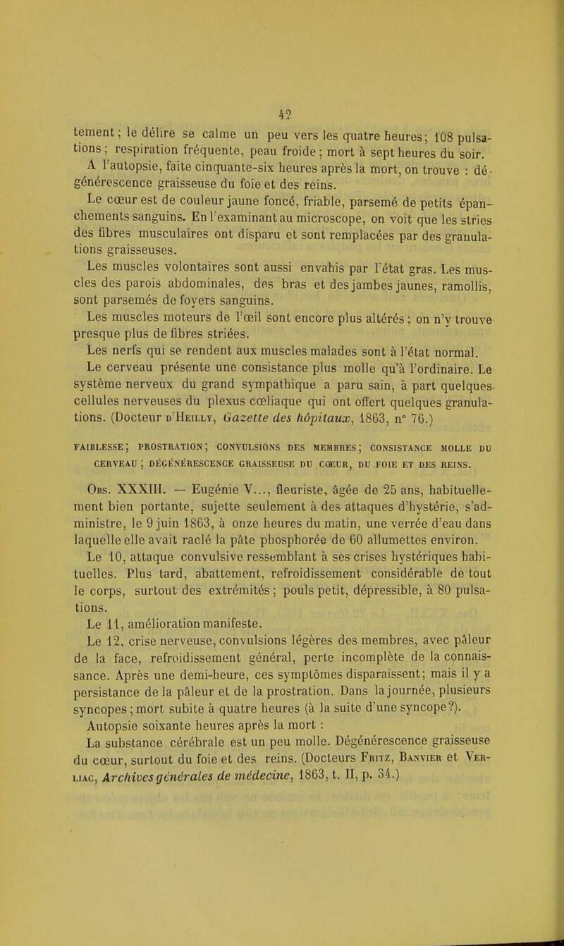 4?. tement; le délire se calme un peu vers les quatre heures; 108 pulsa- tions; respiration fréquente, peau froide; mort à sept heures du soir. A l'autopsie, faite cinquante-six heures après la mort, on trouve : dé- générescence graisseuse du foie et des reins. Le cœur est de couleur jaune foncé, friable, parsemé de petits épan- chements sanguins. En l'examinant au microscope, on voit que les stries des fibres musculaires ont disparu et sont remplacées par des granula- tions graisseuses. Les muscles volontaires sont aussi envahis par Tétat gras. Les mus- cles des parois abdominales, des bras et des jambes jaunes, ramollis, sont parsemés de foyers sanguins. Les muscles moteurs de l'œil sont encore plus altérés ; on n'y trouve presque plus de fibres striées. Les nerfs qui se rendent aux muscles malades sont à l'état normal. Le cerveau présente une consistance plus molle qu'à l'ordinaire. Le système nerveux du grand sympathique a paru sain, à part quelques cellules nerveuses du plexus cœliaque qui ont offert quelques granula- tions. (Docteur d'Heilly, Gazette des hôpitaux, 1863, n° 76.) faiblesse; prostration; convulsions des membres; consistance molle du CERVEAU ; dégénérescence graisseuse du coeur, du foie et des reins. Obs. XXXIII. — Eugénie V..., fleuriste, âgée de 25 ans, habituelle- ment bien portante, sujette seulement à des attaques d'hystérie, s'ad- ministre, le 9 juin 1863, à onze heures du matin, une verrée d'eau dans laquelle elle avait raclé la pâte phosphorée de 60 allumettes environ. Le 10, attaque convulsive ressemblant à ses crises hystériques habi- tuelles. Plus tard, abattement, refroidissement considérable de tout le corps, surtout des extrémités ; pouls petit, dépressible, à 80 pulsa- tions. Le 11, amélioration manifeste. Le 12, crise nerveuse, convulsions légères des membres, avec pâleur de la face, refroidissement général, perte incomplète de la connais- sance. Après une demi-heure, ces symptômes disparaissent; mais il y a persistance de la pâleur et de la prostration. Dans la journée, plusieurs syncopes ; mort subite à quatre heures (à la suite d'une syncope?). Autopsie soixante heures après la mort : La substance cérébrale est un peu molle. Dégénérescence graisseuse du cœur, surtout du foie et des reins. (Docteurs Fritz, Banvier et Ver-