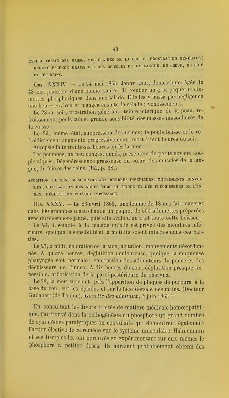HÏPERESinÉSIE DES MASSES MUSCULAIRES DE LA CUISSE; PROSTRATION GÉNÉRALE; DÉGÉNÉRESCENCE GRAISSEUSE DES MUSCLES DE LA LANGUE, DU CŒUR, DU FOIE ET DES REINS. Obs. XXXIV. - Le 24 mai 1863, Jenny Diot, domestique, âgée de 48 ans, jouissant d'une bonne santé, fit tomber un gros paquet d'allu- mettes phosphoriques dans une salade. Elle les y laissa par négligence une heure environ et mangea ensuite la salade : vomissements. Le 28 au soir, prostration générale, teinte ictérique de la peau, re- froissement, pouls faible; grande sensibilité des masses musculaires de la cuisse. Le 29, môme état, suppression des urines; le pouls baisse et le re- froidissement augmente progressivement; mort à huit heures du soir. Autopsie faite trente-six heures après la mort : Les poumons, un peu congestionnés, présentent de petits noyaux apo- plectiques. Dégénérescence graisseuse du cœur, des muscles de la lan- gue, du foie et des reins. {Ici., p. 38.) ABOLITION DU SENS MUSCULAIRE AUX MEMBRES INFÉRIEURS; MOUVEMENTS CONVUL- SIFS ; CONTRACTION DES ADDUCTEURS DU POUCE ET DES FLÉCDISSEURS DE l'iN- DEX; DÉGLUTITION PRESQUE IMPOSSIBLE. Obs. XXXV. — Le 23 avril 1863, une femme de 18 ans fait macérer dans 300 grammes d'eau chaude un paquet de 500 allumettes préparées avec du phosphore jaune, puis elle avale d'un trait toute cette boisson. Le 24, il semble à la malade qu'elle est privée des membres infé- rieurs, quoique la sensibilité et la motilité soient intactes dans ces par- ties. Le 27, à midi, coloration de la face, agitation, mouvements désordon- nés. A quatre heures, déglutition douloureuse, quoique la muqueuse pharyngée soit normale ; contraction des adducteurs du pouce et des fléchisseurs de l'index. A dix heures du soir, déglutition presque im- possible, arborisation de la paroi postérieure du pharynx. Le 28, la mort survient après l'apparition de plaques de purpura à la base du cou, sur les épaules et sur la face dorsale des mains. (Docteur Guilabert (de Toulon), Gazette des hôpitaux, 4 juin 1863.) En consultant les divers traités de matière médicalehomœopatlii- que, j'ai trouvé dans la pathogénésie du phosphore un grand nombre de symptômes paralytiques ou convulsifs qui démontrent également l'action élective de ce remède sur le système musculaire. Hahnemann et ses disciples les ont éprouvés en expérimentant sur eux-mêmes le phosphore à petites doses. Ils auraient probablement obtenu des