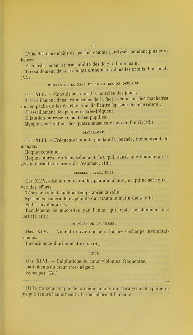 L'une des deux mains est parfois comme paralysée pendant plusieurs heures. Engourdissement et insensibilité des doigts d'une mam. Tressaillement dans les doigts d'une main, dans les orteils d un pied. {Id.) MUSCLES DE LA FACE ET DE LA RÉGION OCULAIRE. Obs. XLII. — Convulsions dans les muscles des joues. Tressaillement dans les muscles de la face; occlusion des mâchoires qui empêche de les écarter l'une de l'autre (spasme des masséters). Tressaillement des paupières très-fréquent. Dilatation ou resserrement des pupilles. Myopie (contraction des quatre muscles droits de l'œil?) (Id.) DIAPHRAGME. Obs. XLIIl. — Fréquents hoquets pendant la journée, même avant de manger. Hoquet continuel. Hoquet après le dîner, tellement fort qu'il cause une douleur pres- sive et cuisante au creux de l'estomac. {Id.) MCSCLES DÉFÉCATECRS. Obs. XLIV. —Selle demi-liquide, peu abondante, et qui ne sort qu'a- vec des efforts. Ténesme violent quelque temps après la selle. Spasme considérable et pénible du rectum le matin dans le lit. Selles involontaires. Ecoulement de mucosités par l'anus, qui reste constamment ou- vert (1). {Id.) MUSCLES DE LA VESSIE. Obs. XLV. — Violente envie d'uriner; l'urine s'échappe involontai- rement. Incontinence durine nocturne. [Id.) COEUR. Obs. XLVI. — Palpitations du cœur violentes, fréquentes. Battements du cœur très-inégaux. Syncopes. {Id.) (1) Je ne connais que deux médicaments qui paralysent le sphincter jusqu'à rendre l'anus béant : le phosphore et l'arsenic.