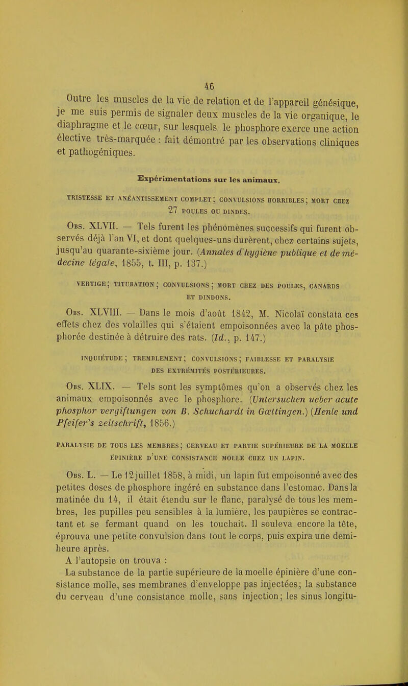 Outre les muscles de la vie de relation et de l'appareil génésique, je me suis permis de signaler deux muscles de la vie organique, le diaphragme et le cœur, sur lesquels le phosphore exerce une action élective très-marquée : fait démontré par les observations cliniques et pathogéniques. Expérimentations sur les animaux, TRISTESSE ET ANÉANTISSEMENT COMPLET; CONVULSIONS HORRIBLES; MORT CHEZ 27 POULES OU DINDES. Obs. XLVII. — Tels furent les phénomènes successifs qui furent ob- servés déjà l'an VI, et dont quelques-uns durèrent, chez certains sujets, jusqu'au quarante-sixième jour. {Annales d'hygiène publique et de mé- decine légale, 1855, t. III, p. 137.) vertige; titubation; convulsions; mort chez des poules, canards et dindons. Obs. XLVIII. — Dans le mois d'août 1842, M. Nicolaï constata ces effets chez des volailles qui s'étaient empoisonnées avec la pâte phos- phorée destinée à détruire des rats. {Id.. p. 147.) inquiétude; tremblement; convulsions; faiblesse et paralysie des extrémités postérieures. Obs. XLIX. — Tels sont les symptômes qu'on a observés chez les animaux empoisonnés avec le phosphore. {UnCersuclien ueber acute phosplior vergiflungen von B. Schucliardt in Gœltingen.) [Henle und Pfeifer's zeilschrift, 1856.) PARALYSIE DE TOUS LES MEMBRES; CERVEAU ET PARTIE SUPÉRIEURE DE LA MOELLE ÉPINIÈRE d'une consistance MOLLE CHEZ UN LAPIN. Obs. L. — Le 12juillet 1858, à midi, un lapin fut empoisonné avec des petites doses de phosphore ingéré en substance dans l'estomac. Dans la matinée du 14, il était étendu sur le flanc, paralysé de tous les mem- bres, les pupilles peu sensibles à la lumière, les paupières se contrac- tant et se fermant quand on les touchait. Il souleva encore la tête, éprouva une petite convulsion dans tout le corps, puis expira une demi- heure après. A l'autopsie on trouva : La substance de la partie supérieure de la moelle épinière d'une con- sistance molle, ses membranes d'enveloppe pas injectées; la substance du cerveau d'une consistance molle, sans injection ; les sinus longitu-