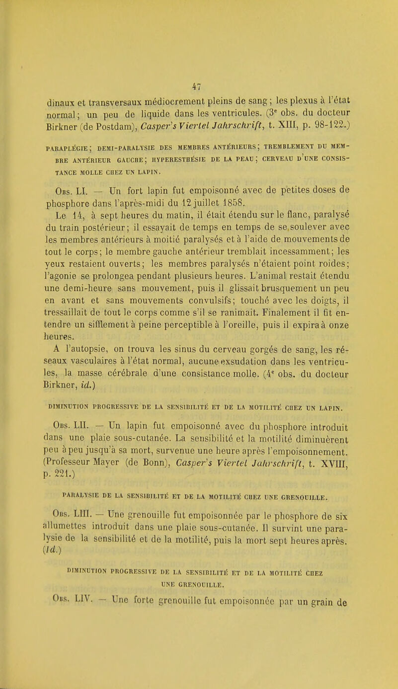 dinaux et transversaux médiocrement pleins de sang ; les plexus à l'état normal ; un peu de liquide dans les ventricules. (3' obs. du docteur Birkner (de Postdam), Casper's Vierlel Jahrschrift, t. XIII, p. 98-122.) paraplégie; demi-paralysie des membres antérieurs; tremblement du mem- bre ANTÉRIEUR GAUCHE; HYPERESTHÉSIE DE LA PEAU ; CERVEAU d'uNE CONSIS- TANCE molle cdez un lapin, Obs. LI. — Un fort lapin fut empoisonné avec de petites doses de phosphore dans l'après-midi du 12 juillet 1858. Le 14, à sept heures du matin, il était étendu sur le flanc, paralysé du train postérieur; il essayait de temps en temps de se,soulever avec les membres antérieurs à moitié paralysés et à l'aide de mouvements de tout le corps; le membre gauche antérieur tremblait incessamment; les yeux restaient ouverts; les membres paralysés n'étaient point roides; l'agonie se prolongea pendant plusieurs heures. L'animal restait étendu une demi-heure sans mouvement, puis il glissait brusquement un peu en avant et sans mouvements convulsifs; touché avec les doigts, il tressaillait de tout le corps comme s'il se ranimait. Finalement il fit en- tendre un sifflement à peine perceptible à l'oreille, puis il expiraà onze heures. A l'autopsie, on trouva les sinus du cerveau gorgés de sang, les ré- seaux vasculaires à l'état normal, aucune exsudation dans les ventricu- les, la masse cérébrale d'une consistance molle. (4*= obs. du docteur Birkner, id.) DIMINUTION PROGRESSIVE DE LA SENSIBILITÉ ET DE LA MOTILITÉ COEZ UN LAPIN. Obs. lu. — Un lapin fut empoisonné avec du phosphore introduit dans une plaie sous-cutanée. La sensibilité et la motilité diminuèrent peu à peu jusqu'à sa mort, survenue une heure après l'empoisonnement. (Professeur Mayer (de Bonn), Casper's VierteL Jakrschrifl, t. XVIII, p. 221.) PARALYSIE DE LA SENSIBILITÉ ET DE LA MOTILITÉ CHEZ UNE GRENOUILLE. Obs. lui. — Une grenouille fut empoisonnée par le phosphore de six allumettes introduit dans une plaie sous-cutanée. Il survint une para- lysie de la sensibilité et de la motilité, puis la mort sept heures après. {Id.) DIMINUTION PROGRESSIVE DE LA SENSIBILITÉ ET DE LA MOTILITÉ CHEZ UNE GRENOUILLE. Obs. LIV. — Une forte grenouille fut empoisonnée par un grain de