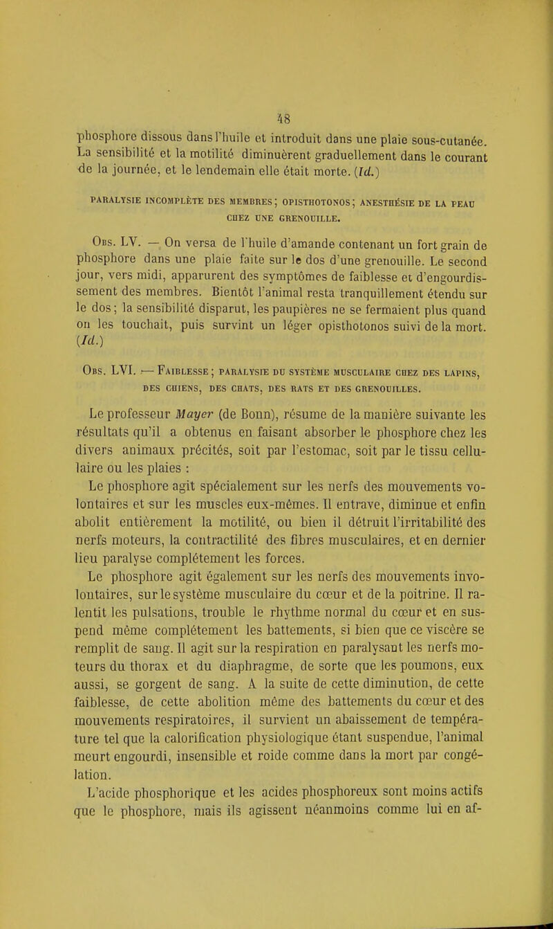phosphore dissous clans l'huile et introduit dans une plaie sous-cutanée. La sensibilité et la motilité diminuèrent graduellement dans le courant de la journée, et le lendemain elle était morte. {Id.) PARALYSIE INCOMPLÈTE DES MEMBRES ; OPISTIIOTONOS ; ANESTOÉSIE DE LA PEAU CnEZ DNE GRENOUILLE. Obs. LV. — On versa de l'huile d'amande contenant un fort grain de phosphore dans une plaie faite sur le dos d'une grenouille. Le second jour, vers raidi, apparurent des symptômes de faiblesse et d'engourdis- sement des membres. Bientôt l'animal resta tranquillement étendu sur le dos; la sensibilité disparut, les paupières ne se fermaient plus quand on les touchait, puis survint un léger opisthotonos suivi de la mort. {Ici.) Obs. LVL — Faiblesse; paralysie do système musculaire cbez des lapins, des cuiens, des cbats, des rats et des grenouilles. Le professeur Mayer (de Bonn), résume de la manière suivante les résultats qu'il a obtenus en faisant absorber le phosphore chez les divers animaux précités, soit par l'estomac, soit par le tissu cellu- laire ou les plaies : Le phosphore agit spécialement sur les nerfs des mouvements vo- lontaires et«ur les muscles eux-mêmes. II entrave, diminue et enfin abolit entièrement la motilité, ou bien il détruit l'irritabilité des nerfs moteurs, la contractilité des fibres musculaires, et en dernier lieu paralyse complètement les forces. Le phosphore agit également sur les nerfs des mouvements invo- lontaires, sur le système musculaire du cœur et de la poitrine. Il ra- lentit les pulsations, trouble le rhythme normal du cœur et en sus- pend même complètement les battements, si bien que ce viscère se remplit de sang. Il agit sur la respiration en paralysant les nerfs mo- teurs du thorax et du diaphragme, de sorte que les poumons, eux aussi, se gorgent de sang. A la suite de cette diminution, de cette faiblesse, de cette abolition même des battements du cœur et des mouvements respiratoires, il survient un abaissement de tempéra- ture tel que la calorification physiologique étant suspendue, l'animal meurt engourdi, insensible et roidc comme dans la mort par congé- lation. L'acide phosphorique et les acides phosphoreux sont moins actifs que le phosphore, mais ils agissent néanmoins comme lui en af-
