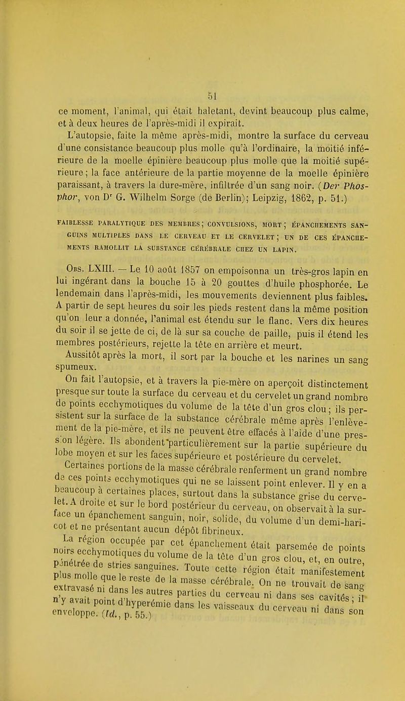 ce moment, Tanimal, qui était iialetant, devint beaucoup plus calme, et à deux heures de l'après-midi il expirait. L'autopsie, faite la môme après-midi, montre la surface du cerveau d'une consistance beaucoup plus molle qu'à l'ordinaire, la moitié infé- rieure de la moelle épinière beaucoup plus molle que la moitié supé- rieure; la face antérieure de la partie moyenne de la moelle épinière paraissant, à travers la dure-mère, infiltrée d'un sang noir. (Dei- Pfios- phor, von D' G. Wilhelm Sorge (de Berlin); Leipzig, 1862, p. 51.) FAIBLESSE PARALYTIQUE DES MEMBRES; CONVULSIONS, MORT ; ÉPANCREMENTS SAN- GUINS MULTIPLES DANS LE CERVEAU ET LE CERVELET; UN DE CES ÉPANCHE- MENTS RAMOLLIT LA SUBSTANCE CÉRÉBRALE CHEZ UN LAPIN. Obs. LXIII. — Le 10 août 1857 on empoisonna un très-gros lapin en lui ingérant dans la bouche 15 à 20 gouttes d'huile phosphorée. Le lendemain dans l'après-midi, les mouvements deviennent plus faibles. A partir de sept heures du soir les pieds restent dans la même position qu'on leur a donnée, l'animal est étendu sur le flanc. Vers dix heures du soir il se jette de ci, de là sur sa couche de paille, puis il étend les membres postérieurs, rejette la tête en arrière et meurt. Aussitôt après la mort, il sort par la bouche et les narines un sans spumeux. On fait l'autopsie, et à travers la pie-mère on aperçoit distinctement presque sur toute la surface du cerveau et du cervelet un grand nombre de points ecchymoliques du volume de la tête d'un gros clou • ils per- sistent sur la surface de la substance cérébrale même après l'enlève- ment de la pie-mère, et ils ne peuvent être effacés à l'aide d'une pres- s.on légère. Ils abondenfparticulièrement sur la partie supérieure du lobe moyen et sur les faces supérieure et postérieure du cervelet Certaines portions de la masse cérébrale renferment un grand nombre de ces points ecchymotiques qui ne se laissent point enlever. Il v en a . A droite et sur le bord postérieur du cerveau, on observait à la sur- ace un épanchement sanguin, noir, solide, du volume d'un demi-hari- cot et ne présentant aucun dépôt fibrineux. La région occupée par cet épanchement était parsemée de noinU noirs ecchymotiques du volume de la tête d'un gros clou^et en outr plu molle que le reste de la masse cérébrale. On ne trouvait de slnl ?y avaïnn iTJ-'^^ '''''''''- dans ses avi é 1