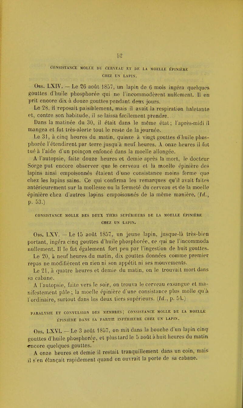 CONSISTANCE MOLI.E DU fiEnVEAl! Eï DE LA MOELLE lÎPIMÈRE CHEZ UN LAPIN. Obs. LXIV. — Le 26 août j857, un lapin de 6 mois ingéra quelques gouttes d'huile phosphorée qui ne rincommodèrent nuWement. Il en prit encore dix à douze gouttes pendant deax jours. Le 28. il reposait paisiblement, mais il avait la respiration haletante et, contre son habitude, il se laissa facilement prendre. Dans la matinée du 30, il était dans le même état; l'après-midi il mangea et fut très-alerte tout le resie de la journée. Le 31, à cinq heures du matin, quinze à vingt gouttes d'huile phos- phorée rétendirent par terre jusqu'à neuf heures. A onze heures il fut tué à l'aide d'un poinçon enfoncé dans la moelle allongée. A l'autopsie, faite douze heures et demie après fa mort, le docteur Sorge put encore observer que le cerveau et la moelle épinière des lapins ainsi empoisonnés étaient d une consistance moins ferme que chez les lapins sains. Ce qui confirma les remarques qu'il avait faites antérieurement sur la mollesse ou la fermeté du cerveau et de la moelle épinière chez d'autres la-pins empoisomiés de la même manière. {1(1.j p. 53.) CONSISTANCE MOLLE DES DEUX TiEïlS SUPÉRIEURS DE LA MOELLE ÉPI.MÈRE CHEZ UN LAPIN. Obs. LXV. — Le 15 août 1&57, un jeune lapin, jusque-là très-bien portant, ingéra cinq gouttes d'huile phosphorée, ce qui ne l'incommoda nullement. Il le fut également fort peu par l'ingestion de huit gouttes. Le 20, à neuf heures du matin, dix gouttes données comme premier repas ne modifièrent en rien ni son appétit ni ses mouvements. Le 21, à quatre heures et demie du malin, on le trouvait mort dans sa cabane. A l'autopsie, faite vers le soir, on trouva le cerveau exsangue et ma- nifestement pûle ; la moelle épinière d une consistance plus molle qu'à l ordinairej surtout dans les deux tiers supérieurs. {Id., p. 54.) PARALYSIE ET CONVULSION DES MEJIBRES ; CONSISTANCE MOI.LE DE LA MOELLE liPlNIÈBE DANS SA PARTIE INnÏRIEUKE CHEZ UN LAPIN. Obs. LXVI. — Le 3 août 1857, on mit dans la bouche d'un lapin cinq gouttes d'huile phosphorée, et plus tard le 5 août à huit heures du matin «ncore quelques gouttes. A onze heures et demie il restait tranquillement dans un coin, mais il s'en élançait rapidement quand on ouvrait la porte de sa cabane.