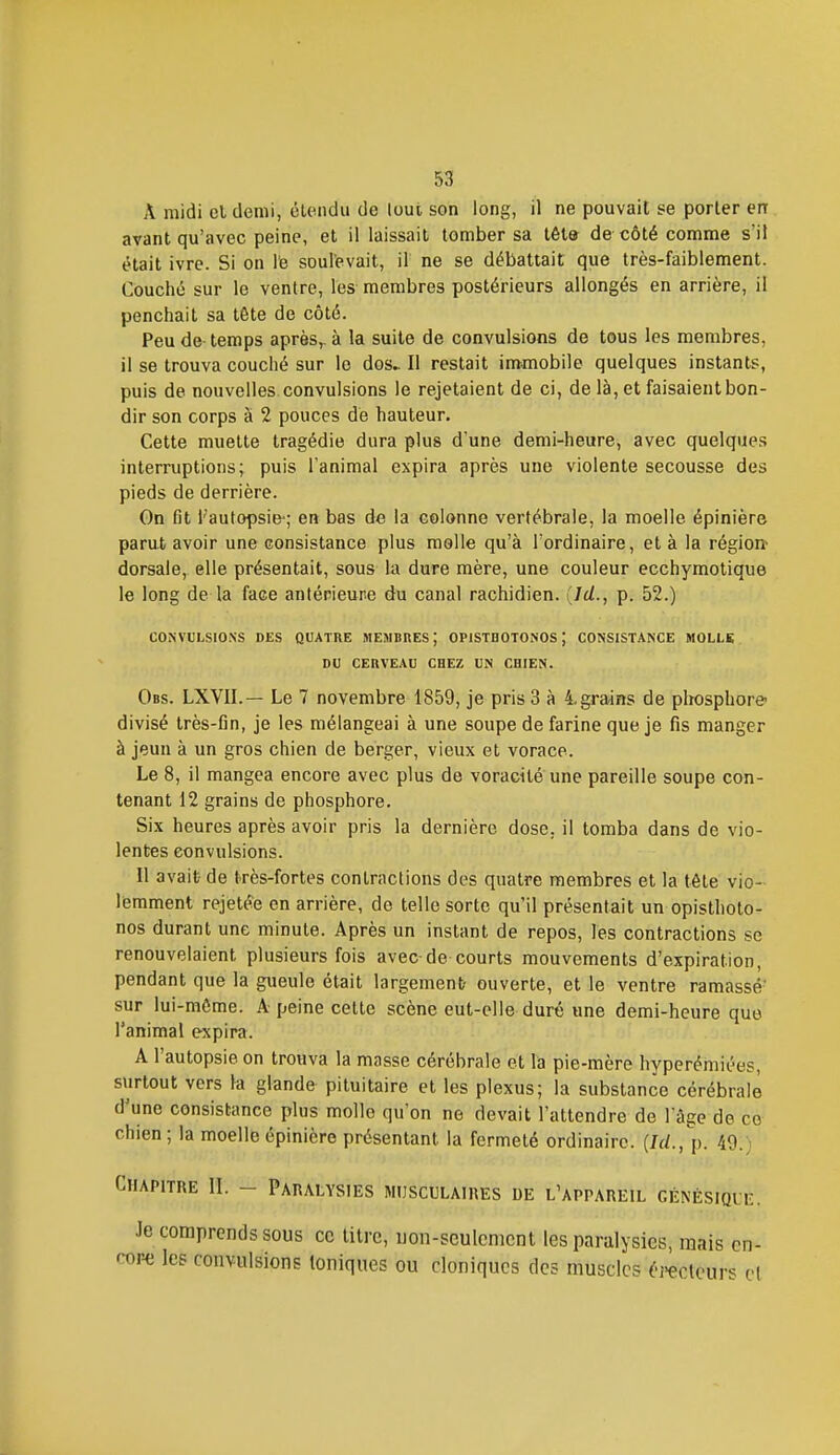A midi cl demi, étendu de lout son long, il ne pouvait se porter en avant qu'avec peine, et il laissait tomber sa têt& de côté comme s'il était ivre. Si on le soulevait, il ne se débattait que très-faiblement. Couché sur le ventre, les membres postérieurs allongés en arrière, il penchait sa tête de côté. Peu de temps après,-à la suite de convulsions de tous les membres, il se trouva couché sur le dos^ Il restait immobile quelques instants, puis de nouvelles convulsions le rejetaient de ci, de là, et faisaient bon- dir son corps à 2 pouces de hauteur. Cette muette tragédie dura plus d'une demi-heure, avec quelques interruptions; puis l'animal expira après une violente secousse des pieds de derrière. Gn fit l'autopsie-; en bas de la colonne vertébrale, la moelle épinière parut avoir une consistance plus molle qu'à l'ordinaire, et à la région> dorsale, elle présentait, sous la dure mère, une couleur ecchymolique le long de la face antérieune du canal rachidien. {Id., p. 52.) CONVULSIONS DES QUATRE MEMBRES; OPISTHOTONOS ) CONSISTANCE MOLLS DU CERVEAU CHEZ UN CHIEN. Obs. LXVII.— Le 7 novembre 1859, je pris 3 à 4. grains de phosphore- divisé très-fin, je les mélangeai à une soupe de farine que je fis manger à jeun à un gros chien de berger, vieux et vorace. Le 8, il mangea encore avec plus de voracité une pareille soupe con- tenant 12 grains de phosphore. Six heures après avoir pris la dernière dose, il tomba dans de vio- lentes convulsions. Il avait de très-fortes contractions des quatre membres et la tête vio- lemment rejetée en arrière, de telle sorte qu'il présentait un opisthoto- nos durant une minute. Après un instant de repos, les contractions se renouvelaient plusieurs fois avec de courts mouvements d'expiration, pendant que la gueule était largement- ouverte, et le ventre ramassé' sur lui-môme. A peine cette scène eut-elle duré une demi-heure que l'animal expira. A l'autopsie on trouva la masse cérébrale et la pie-mère hypcrémiées, surtout vers la glande pituitaire et les plexus; la substance cérébrale d'une consistance plus molle qu'on no devait l'attendre de l'âge de ce chien; la moelle épinière présentant la fermeté ordinaire. (M., p. 49.) Chapitre II. - Paralysies musculaires de l'appareil génésiqi e. Je comprends sous ce litre, uon-sculcnicnt les paralysies, mais en- core les convulsions Ioniques ou cloniques des muscles C'i-ecleurs cl