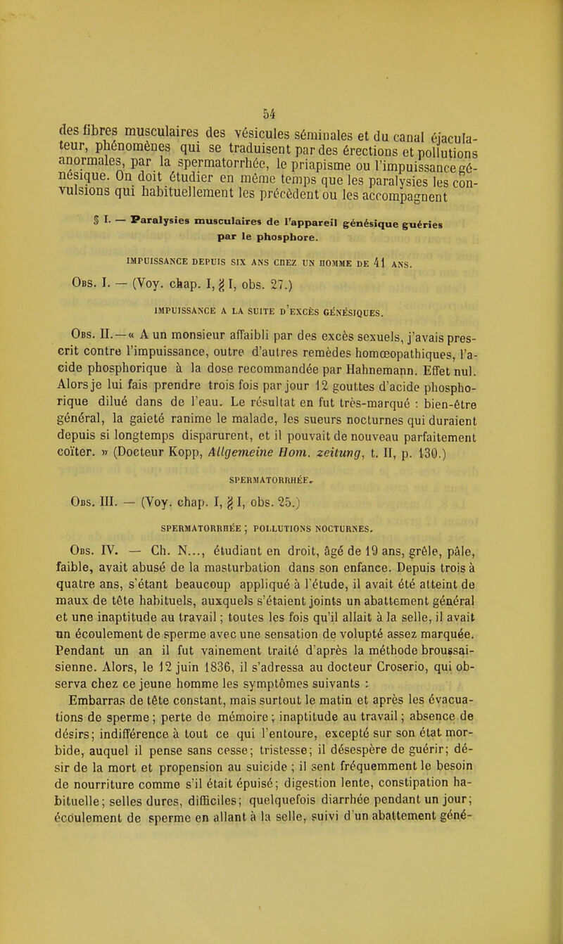 des libres musculaires des vésicules séminales et du canal éiacula- teur, phénomènes qui se traduisent par des érections et pollutions anormales, par la spermatorrhée, le priapisme ou l'impuissance eé- nésique. On doit étudier en môme temps que les paralysies les con- vulsions qui habituellement les précèdent ou les accompagnent § I- — Paralysies musculaires de l'appareil génésique guéries par le phosphore. IMPUISSANCE DEPUIS SIX ANS CHEZ UN nOMME DE 41 ANS. Obs, I. — (Voy. chap. I, g I, obs. 27.) IMPUISSANCE A LA SUITE d'eXCÈS GENÉSIQUES. Obs. II. —« A un monsieur afTaibli par des excès sexuels, j'avais pres- crit contre l'impuissance, outre d'autres remèdes homœopathiques, l'a- cide phosphorique à la dose recommandée par Hahneraann. Effet nul. Alors je lui fais prendre trois fois par jour 12 gouttes d'acide phospho- rique dilué dans de l'eau. Le résultat en fut très-marqué : bien-être général, la gaieté ranime le malade, les sueurs nocturnes qui duraient depuis si longtemps disparurent, et il pouvait de nouveau parfaitement coïter. w (Docteur Kopp, Allgemeine flom. zeitung, t. II, p. 130.) SPERMATORRHÉE, Obs. m. - (Voy. chap. I, g I, obs. 25.) SPERMATORRRÉE ; POLLUTIONS NOCTURNES. Obs. IV. — Ch. N..., étudiant en droit, âgé de 19 ans, grêle, pâle, faible, avait abusé de la masturbation dans son enfance. Depuis trois à quatre ans, s'étant beaucoup appliqué à l'élude, il avait été atteint de maux de tête habituels, auxquels s'étaient joints un abattement général et une inaptitude au travail ; toutes les fois qu'il allait à la selle, il avait tm écoulement de sperme avec une sensation de volupté assez marquée. Pendant un an il fut vainement traité d'après la méthode broussai- sienne. Alors, le 12 juin 1836, il s'adressa au docteur Croserio, qui ob- serva chez ce jeune homme les symptômes suivants : Embarras de tête constant, mais surtout le matin et après les évacua- tions de sperme ; perte de mémoire ; inaptitude au travail ; absence de désirs; indifférence à tout ce qui l'entoure, excepté sur son état mor- bide, auquel il pense sans cesse; tristesse; il désespère de guérir; dé- sir de la mort et propension au suicide ; il sent fréquemment le besoin de nourriture comme s'il était épuisé; digestion lente, constipation ha- bituelle; selles dures, difficiles; quelquefois diarrhée pendant un jour; écoulement de sperme en allant à la selle, suivi d'un abattement géné-