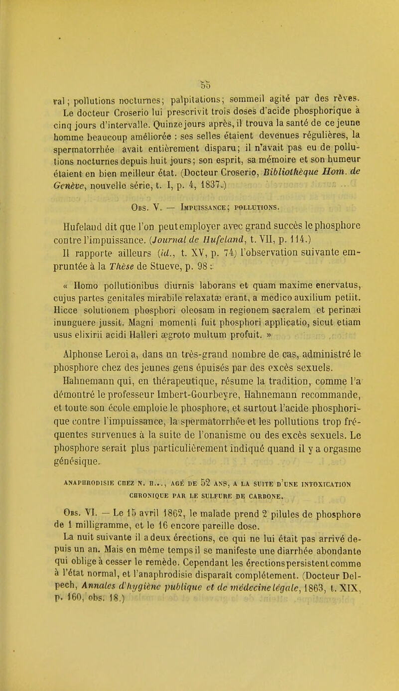 ral; pollutions noclurnes; palpitations; sommeil agité par des rêves. Le docteur Croserio lui prescrivit trois doses d'acide phosphorique à cinq jours d'intervalle. Quinze jours après, il trouva la santé de ce jeune homme beaucoup améliorée : ses selles étaient devenues régulières, la spermatorrhée avait entièrement disparu; il n'avait pas eu de pollu- tions nocturnes depuis huit jours; son esprit, sa mémoire et son humeur étaient en bien meilleur état. (Docteur Croserio, Bibliothèque Hom. de Genève, nouvelle série, t. I, p. 4, 1837.) Obs. V. — Impuissance; pollutions. Hufeiaud dit que l'on peut employer avec grand succès le phosphore contre l'impuissance. {Journal de Hufeland, t. VII, p. 114.) Il rapporte ailleurs (/c/., t. XV, p. Il) l'observatioa suivante em- pruntée à la Tkèse de Stueve, p. 98 ^ « Homo pollutionibus diurnis laborans et quam maxime enervatus, cujus partes génitales mirabile relaxatae erant, a medico auxilium petiit. Hicce solutionem phosphori oleosam in regionem sacralem et perinœi inunguere jussit. Magni momenti fuit phosphori applicatio, sicut etiam usus elixirii acidi Halleri aegroto mulium profuit. » Alphonse Leroi a, dans un très-grand nombre de cas, administré le phosphore chez des jeunes gens épuisés par des excès sexuels. Hahnemann qui, en thérapeutique, résume la tradition, comme l'a démontré le professeur Imbert-Gourbeyre, Hahnemann recommande, et toute son école emploie le phosphore, et surtout l'acide phosphori- que contre rimpuissance, la spermatorrhée el les pollutions trop fré- quentes survenues à la suite de l'onanisme ou des excès sexuels. Le phosphore serait plus particulièrement indiqué quand il y a orgasme génésique. ANAPDRODISIE CHEZ N. n..., AGE DE 52 ANS, A LA SUITE d'uNE INTOXICATION CHRONIQUE PAR LE SULFURE DE CARDONE. Obs. VL — Le 15 avril 1862, le malade prend 2 pilules de phosphore de i milligramme, et le 16 encore pareille dose. La nuit suivante il a deux érections, ce qui ne lui était pas arrivé de- puis un an. Mais en môme temps il se manifeste une diarrhée abondante qui oblige à cesser le remède. Cependant les érectionspersistent comme à l'état normal, et l'anaphrodisie disparaît complètement. (Docteur Del- pech, Annales dkygiènc publique et de médecine légale, 1863, t. XIX, p. 160, obs. 18.)