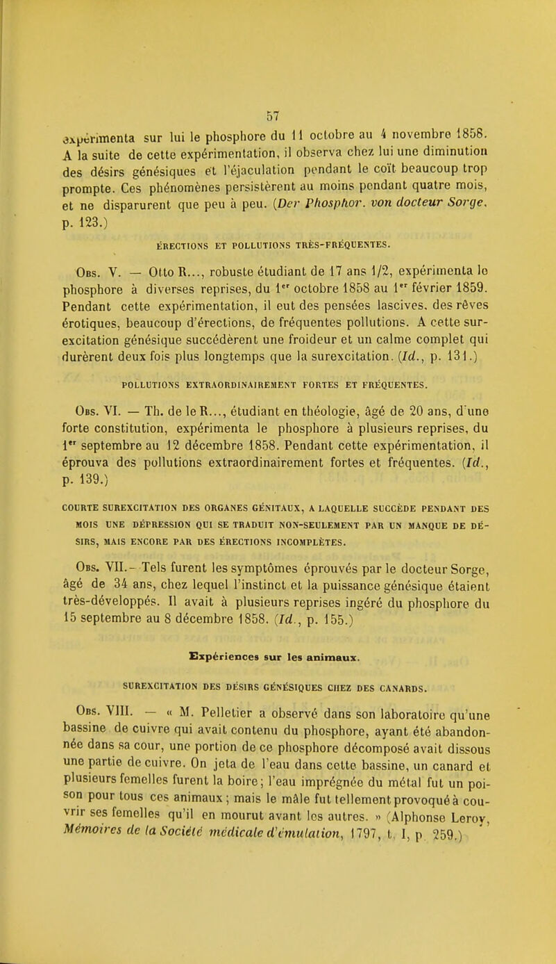 expérimenta sur lui le phosphore du 11 octobre au 4 novembre 1858. A la suite de cette expérimentation, il observa chez lui une diminution des désirs génésiques et réjaculation pendant le coït beaucoup trop prompte. Ces phénomènes persistèrent au moins pendant quatre mois, et ne disparurent que peu à peu. {Dei- Phosphor. von docteur Sorge, p. 123.) i5rections et pollutions très-fréquestes. Obs. V. — Otto R..., robuste étudiant de 17 ans 1/2, expérimenta lo phosphore à diverses reprises, du 1 octobre 1858 au 1 février 1859. Pendant cette expérimentation, il eut des pensées lascives, des rêves érotiques, beaucoup d'érections, de fréquentes pollutions. A cette sur- excitation génésique succédèrent une froideur et un calme complet qui durèrent deux fois plus longtemps que la surexcitation. {Id., p. 131.) POLLUTIONS EXTRAORDINAIREMENT FORTES ET FRÉQUENTES. Obs. VI. — Th. de leR..., étudiant en théologie, âgé de 20 ans, d'une forte constitution, expérimenta le phosphore à plusieurs reprises, du 1 septembre au 12 décembre 18.58. Pendant cette expérimentation, il éprouva des pollutions extraordinairement fortes et fréquentes. [Id., p. 139.) COURTE SUREXCITATION DES ORGANES GÉNITAUX, A LAQUELLE SUCCÈDE PENDANT DES MOIS UNE DÉPRESSION QUI SE TRADUIT NON-SEULEMENT PAR UN MANQUE DE DÉ- SIRS, MAIS ENCORE PAR DES ÉRECTIONS INCOMPLÈTES. Obs. VII.- Tels furent les symptômes éprouvés parle docteur Sorge, âgé de 34 ans, chez lequel l'instinct et la puissance génésique étaient très-développés. Il avait à plusieurs reprises ingéré du phosphore du 15 septembre au 8 décembre 1858. {Id., p. 155.) Expériences sur les animaux. SUREXCITATION DES DÉSIRS GÉNÉSIQUES CHEZ DES CANARDS. Obs. Vlll. — « M. Pelletier a observé dans son laboratoire qu'une bassine de cuivre qui avait contenu du phosphore, ayant été abandon- née dans sa cour, une portion de ce phosphore décomposé avait dissous une partie de cuivre. On jota de l'eau dans cette bassine, un canard et plusieurs femelles furent la boire; l'eau imprégnée du métal fut un poi- son pour tous ces animaux ; mais le mâle fut tellement provoqué à cou- vrir ses femelles qu'il en mourut avant les autres. » (Alphonse Leroy, Mémoires de la Société médicale d'cmulaiion, 1797, t, 1, p 259.)
