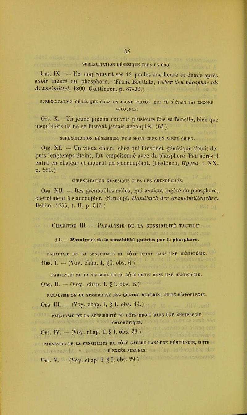 SUREXCITATION GÉNÉSIQUE CHEZ UN COQ. Obs. IX. — Un coq couvrit ses 12 poules une heure el demie après avoir ingéré du phosphore. (Franz Bouttatz, Ueber dm phosplwr als Arzneimittel, 1800, Gœttingen, p. 87-99.) SUREXCITATION GÉNÉSIQUE CHEZ UN JEUNE PIGEON QUI NE S ÉTAIT PAS ENCORE ACCOUPLÉ. Obs. X.—Un jeune pigeon couvrit plusieurs fois sa femelle, bien quo jusqu'alors ils ne se fussent jamais accouplés. (Jd.) SUREXCITATION GÉNÉSIQUE, PUIS MORT CHEZ UN VIEUX CHIEN. Obs. XI. — Un vieux chien, chez qui l'instinct génésique s'était de- puis longtemps éteint, fut empoisonné avec du phosphore. Peu après il entra en chaleur et mourut en s accouplant. (Liedbech, Hygea, t. XX,. p. 550.) SUREXCITATION GÉNÉSIQUE CHEZ DES GRENOUILLES. Obs. XII. — Des grenouilles mâles, qui avaient ingéré du phosphore, cherchaient à s'accoupler. (Strumpf, Handbucli der Arzneimitlelleh.^c.. Berlin, 1855, t. Il, p. 513.) Chapitre 111. — Paralysie de la sensibilité tactile. s I. — Paralysies de la sensibilité guéries par le phosphore. PARALYSIE DE LA SENSIBILITÉ DU COTÉ DROIT DANS UNE HÉMIPLÉGIE. Obs. I. — (Voy. chap. I, (51, obs. 6.) PARALYSIE DE LA SENSIBILITÉ DU COTÉ DROIT DANS UNE HÉMIPLÉGIE. Obs. II. — (Voy. chap. I, g I, obs. 8.) PARALYSIE DE LA SENSIBILITÉ DES QUATRE MEMBRES, SUITE d'aPOPLEXIE. Obs. m. - (Voy. chap. I, § I, obs. 14.) PARALYSIE DE LA SENSIBILITÉ DU COTÉ DROIT DANS UNE HÉMIPLÉGIE CHLOROTIQUE. Obs. IV. - (Voy. chap. I, g I, obs. 28.) PARALYSIE DE LA SENSIBILITÉ DU COTÉ GAUCHE DANS UNE HÉMIPLÉGIE, SUITE d'excès SEXUELS.