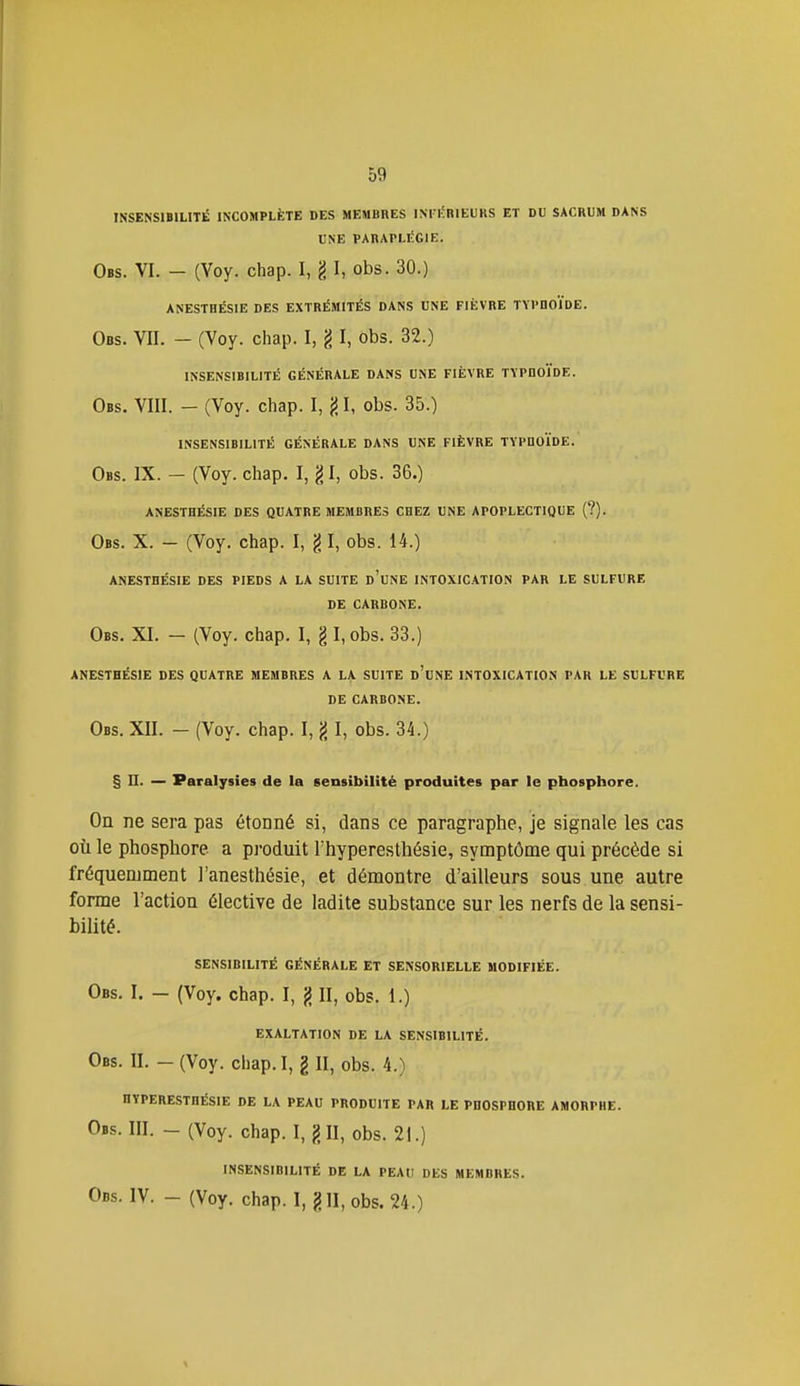 INSENSIBILITÉ INCOMPLÈTE DES MEMBRES INTI'RIEURS ET DU SACRUM DANS UNE PARAPLÉGIE. Obs. VI. - (Voy. chap. I, I, obs. 30.) ANESTHÉS1E DES EXTRÉMITÉS DANS UNE FIÈVRE TYPDOÏDE. Obs. VII. - (Voy. chap. I, g I, obs. 32.) INSENSIBILITÉ GÉNÉRALE DANS UNE FIÈVRE TYPHOÏDE. Obs. VIII. - (Voy. chap. I, {51, obs. 35.) INSENSIBILITÉ GÉNÉRALE DANS UNE FIÈVRE TYPDOÏDE. Obs. IX. - (Voy. chap. I, g I, obs. 36.) ANESTHÉSIE DES QUATRE MEMBRES CHEZ UNE APOPLECTIQUE (?). Obs. X. - (Voy. chap. I, g I, obs. 14.) ANESTHÉSIE DES PIEDS A LA SUITE d'uNE INTOXICATION PAR LE SULFURE DE CARBONE. Obs. XI. — (Voy. chap. I, g I,obs. 33.) ANESTHÉSIE DES QUATRE MEMBRES A LA SUITE d'uNE INTOXICATION PAR LE SULFURE DE CARBONE. Obs. XII. - (Voy. chap. I, g I, obs. 34.) § n. — Paralysies de la sensibilité produites par le phosphore. On ne sera pas étonné si, dans ce paragraphe, je signale les cas où le phosphore a produit l'hyperesthésie, symptôme qui précède si fréquemment l'anesthésie, et démontre d'ailleurs sous une autre forme l'action élective de ladite substance sur les nerfs de la sensi- bilité. sensibilité générale ET SENSORIELLE MODIFIÉE. Obs. I. — (Voy. chap. I, jJ II, obs. 1.) EXALTATION DE LA SENSIBILITÉ. Obs. II. - (Voy. chap. I, g II, obs. 4.) HYPERESTHÉSIE DE LA PEAU PRODUITE PAR LE PHOSPHORE AMORPHE. Obs. III. - (Voy. chap. I, g II, obs. 21.) INSENSIBILITÉ DE LA PEAU DES MEMBRES.