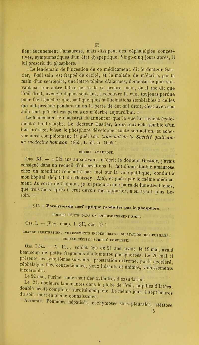 iient aucunement l'amaurose, mais dissipent des céphalalgies conges- tives, symptomatiques d'un état dyspeptique. Vingt-cinq jours après, il lui prescrit du phosphore. « Le lendemain de l'ingestion de ce médicament, dit le docteur Gas- tier, l'œil sain est frappé de cécité, et le malade de m'écrire, par la main d'un secrétaire, une lettre pleine d'alarmes, démentie le jour sui- vant par une autre lettre écrite de sa propre main, où il me dit que l'œil droit, aveugle depuis sept ans, a recouvré la vue, toujours perdue pour l'œil gauche; que, sauf quelques hallucinations semblables à celles qui ont précédé pendant un an la perte de cet œil droit, c'est avec son aide seul qu'il lui est permis de m'écrire aujourd'hui. » Le lendemain, le magistrat fit annoncer que la vue lui revient égale- ment à l'œil gauche. Le docteur Gastier, à qui tout cela semble d'un bon présage, laisse le phosphore développer toute son action, et ache- ver ainsi complètement la guérison. [Journal de la Société gallicane de médecine homœop, 1855, t. VI, p. 1009.) DOUBLE AMAUROSE. Obs. XI. — « Dix ans auparavant, m'écrit le docteur Gastier, j'avais consigné dans un recueil d'observations le fait d'une double amaurose chez un mendiant rencontré par moi sur la voie publique, conduit à mon hôpital (hôpital de Thoissey, Ain), et guéri par le même médica- ment. Au sortir de l'hôpital, je lui procurai une paire de lunettes bleues, que trois mois après il crut devoir me rapporter, n'en ayant plus be- soin. » S II. - Paralysies du nerf optique produites par le phosphore. DOUBLE CÉCITÉ DANS UN EMPOISONNEMENT AIGU. Obs. I. — (Voy. chap. I, jJII, obs. 32.) GIIANDE prostration; VOMISSEMENTS INCOERCIBLES; DILATATION DES PUPILLES ; DOUBLE Cécité: surdité complète. O.S. Ibis - A. H..., soldat âgé de 21 ans, avait, le 19 mai, avalé beaucoup de petits fragments d'allumettes phosphorées. Le 20 mai il présente les symptômes suivants : prostration extrême, pouls accéléré céphala.gie, face congestionnée, yeux luisants et animés, vomissements mcoGrciDlGs. Le 22 mai, l'urine renfermait des cylindres d'exsudation Le 24 douleurs lancinantes dans le globe de l'œil, pupilles dilatées double cécité complète; surdité complète. Le môme jour, à sept heures du soir, mort en pleine connaissance. . a sept Heures Autopsie. Poumons hépatisés; ecchymoses sous-pleurales; stéatose 5
