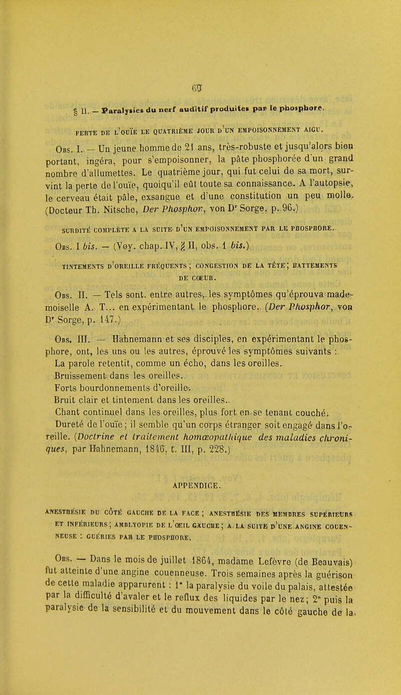 g II. _ Paralysies du nerf auditif produite» par le phosphore. PERTE DE l'ouïe LE QUATRIÈME JOUR d'uN EMPOISONNEMENT AIGU. Obs. I.. — Un jeune homme de 21 ans, très-robuste et jusqu'alors bien portant, ingéra, pour s'empoisonner, la pâte phosphorée d'un grand nombre d'allumettes. Le quatrième jour, qui fut celui de sa mort, sur- vint la perte de l'ouïe, quoiqu'il eût toute sa connaissance. A l'autopsie, le cerveau était pâle, exsangue et d'une constitution un peu molla. (Docteur Th. Nitsche, Der Pliosphor, von D'Sorge, p. 96.) SURDITÉ COMPLÈTE A LA SUITE d'uN EMPOISONNEMENT PAR LE PHOSPHORE. Obs. I bis. - (Voy. chap...IV, g II, obs. l bis.) TINTEMENTS d'oREILLE FRÉQUENTS ; CONGESTION DE LA TÊTE; BATTEMENTS DE COEUR. Obs. II. — Tels sont, entre autres,, les symptômes qu'éprouva made- moiselle A. T... en expérimentant, le phosphore.. (Der Phosphor, von D' Sorge, p. 147..) Obs. III. — Hahnemann et ses disciples, en expérimentant le phos- phore, ont, les uns ou les autres, éprouvé les symptômes suivants : La parole retentit, comme un écho, dans les oreilles. Bruissement dans les oreilles.. Forts bourdonnements d'oreille-. Bruit clair et tintement dans les oreilles.. Chant continuel dans les oreilles, plus fort en. se tenant couché; Dureté de l'ouïe ; il semble qu'un corps étranger soit engagé dans l'or reille. [Doctrine el traitement homœopatidque des maladies clvoni- ques, par Hahnemann, 1846, t. III, p. 228.) APPENDICE. ANESTHÉSIE DU COTÉ GAUCHE DE LA FACE ; ANESTHÉSIE DES MEMBRES SUPÉRIEURS ET inférieurs; AMBLYOPIE de l'oeil GAUCHE ; A.LA SUITE d'cNE ANGINE COUEN- NEUSE : GUÉRIES PAR LE PHOSPHORE. Obs. — Dans le mois de juillet 1864, madame Lcfèvre (de Beauvais) ftit atteinte d'une angine couenneuse. Trois semaines après la guérison de celte maladie apparurent : 1* la paralysie du voile du palais, attestée par la difficulté d'avaler et le reflux des liquides par le nez; 2° puis la paralysie de la sensibilité et du mouvement dans le côté gauche de la.
