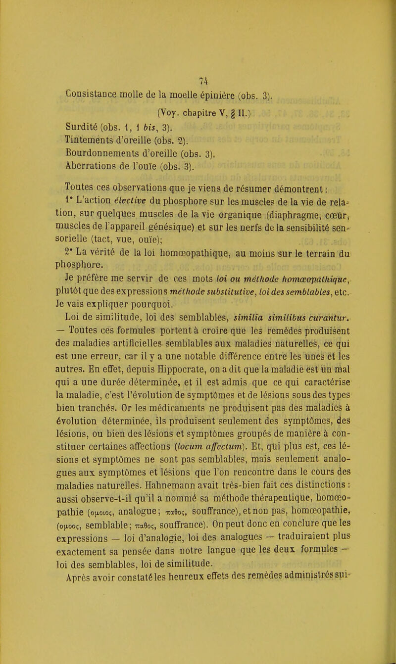 Consislance molle de la moelle épiiiière (obs. 3). (Voy. chapitre V, g II.) Surdité (obs. 1, 1 bis, 3). Tintements d'oreille (obs. 2). Bourdonnements d'oreille (obs. 3). Aberrations de l'ouïe (obs. 3). Toutes ces observations que je viens de résumer démontrent : 1* L'action ëleciive du phosphore sur les muscles de la vie de rela- tion, sur quelques muscles de la vie organique (diaphragme, cœûr, muscles de l'appareil génésique) et sur les nerfs de la sensibilité sen- sorielle (tact, vue, ouïe); 2* La vérité de la loi homœopathique, au moins sur le terrain du phosphore. Je préfère me servir de ces mots loi ou méihode homœopaihiquc, plutôt que des expressions méthode subsliCuHve, loi des semblables, etc. Je vais expliquer pourquoi. Loi de similitude, loi des semblables, simîlia simitibus curantur. — Toutes ces formules portent à croire que les remèdes produisent des maladies artificielles semblables aux maladies naturelles, ce qui est une erreur, car il y a une notable différence entre les unes et les autres. En effet, depuis Hippocrate, on a dit que la maladie est un mal qui a une durée déterminée, et il est admis que ce qui caractérise la maladie, c'est l'évolution de symptômes et de lésions sous des types bien tranchés. Or les médicaments ne produisent pas des maladies à évolution déterminée, ils produisent seulement des symptômes, des lésions, ou bien des lésions et symptômes groupés de manière à con- stituer certaines affections {locum affeclum). Et, qUi plus est, ces lé- sions et symptômes ne sont pas semblables, mais seulement analo- gues aux symptômes et lésions que l'on rencontre dans le cours des maladies naturelles. Habnemann avait très-bien fait ces distinctions : aussi observe-t-il qu'il a nommé sa méthode thérapeutique, homœo- pathie (oiiovoc;, analogue; naGo?, souffrance), et non pas, homœopathie, (oiiooc, semblable; toBo?, souffrance). On peut donc en conclure que les expressions — loi d'analogie, loi des analogues — traduiraient plus exactement sa pensée dans notre langue que les deux formules - loi des semblables, loi de similitude. Après avoir constaté les heureux effets des remèdes administré» sui-