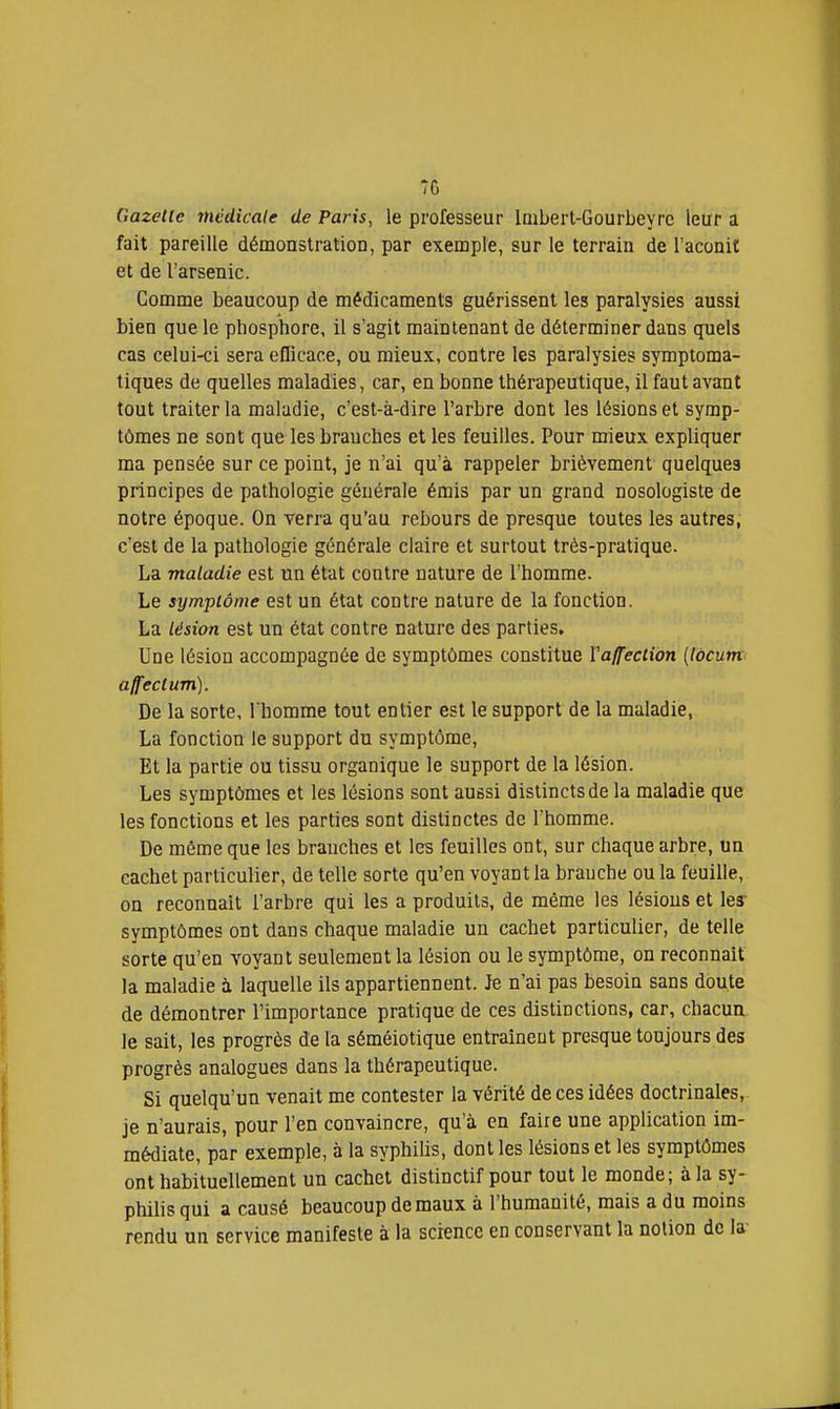 7G Gazelle médicale de Paris, le professeur loiberl-Gourbeyrc leur a fait pareille démonstration, par exemple, sur le terrain de l'aconit et de l'arsenic. Comme beaucoup de médicaments guérissent les paralysies aussi bien que le phosphore, il s'agit maintenant de déterminer dans quels cas celui-ci sera efficace, ou mieux, contre les paralysies symptoma- tiques de quelles maladies, car, en bonne thérapeutique, il faut avant tout traiter la maladie, c'est-à-dire l'arbre dont les lésions et symp- tômes ne sont que les branches et les feuilles. Pour mieux expliquer ma pensée sur ce point, je n'ai qu'à rappeler brièvement quelques principes de pathologie générale émis par un grand nosologiste de notre époque. On verra qu'au rebours de presque toutes les autres, c'est de la pathologie générale claire et surtout très-pratique. La maladie est un état contre nature de l'homme. Le sympiôme est un état contre nature de la fonction. La lésion est un état contre nature des parties. Une lésion accompagnée de symptômes constitue Va/feciion (Idcunt' affectum). De la sorte, l'homme tout entier est le support de la maladie, La fonction le support du symptôme. Et la partie ou tissu organique le support de la lésion. Les symptômes et les lésions sont aussi distincts de la maladie que les fonctions et les parties sont distinctes de l'homme. De même que les branches et les feuilles ont, sur chaque arbre, un cachet particulier, de telle sorte qu'en voyant la branche ou la feuille, on reconnaît l'arbre qui les a produits, de même les lésions et ler symptômes ont dans chaque maladie un cachet particulier, de telle sorte qu'en voyant seulement la lésion ou le symptôme, on reconnaît la maladie à laquelle ils appartiennent. Je n'ai pas besoin sans doute de démontrer l'importance pratique de ces distinctions, car, chacun, le sait, les progrès de la séméiotique entraînent presque toujours des progrès analogues dans la thérapeutique. Si quelqu'un venait me contester la vérité de ces idées doctrinales,- je n'aurais, pour l'en convaincre, qu'à en faire une application im- médiate, par exemple, à la syphilis, dont les lésions et les symptômes ont habituellement un cachet distinctif pour tout le monde; à la sy- philis qui a causé beaucoup de maux à l'humanité, mais a du moins rendu un service manifeste à la science en conservant la notion de la-