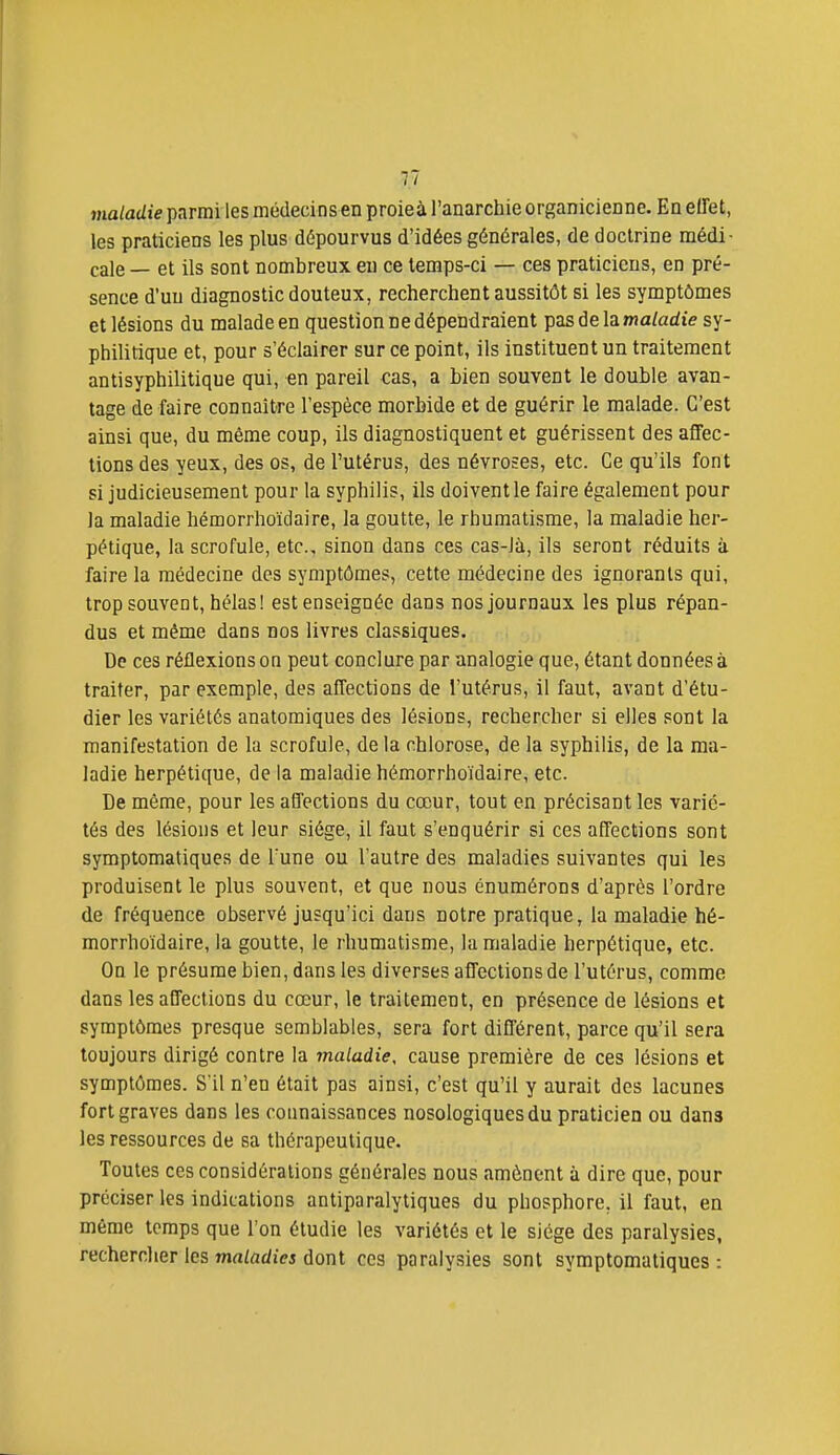 maladie parmi les médecins en proieà l'anarchie organicienne. En eïïet, les praticiens les plus dépourvus d'idées générales, de doctrine médi- cale — et ils sont nombreux eu ce temps-ci — ces praticiens, en pré- sence d'uu diagnostic douteux, recherchent aussitôt si les symptômes et lésions du malade en question ne dépendraient pas de la ma/adie sy- philitique et, pour s'éclairer sur ce point, ils instituent un traitement antisyphilitique qui, en pareil cas, a bien souvent le double avan- tage de faire connaître l'espèce morbide et de guérir le malade. C'est ainsi que, du même coup, ils diagnostiquent et guérissent des affec- tions des yeux, des os, de l'utérus, des névroses, etc. Ce qu'ils font si judicieusement pour la syphilis, ils doivent le faire également pour la maladie héraorrhoïdaire, la goutte, le rhumati.sme, la maladie her- pétique, la scrofule, etc., sinon dans ces cas-là, ils seront réduits à faire la médecine des symptômes, cette médecine des ignorants qui, trop souvent, hélas! est enseignée dans nos journaux les plus répan- dus et même dans nos livres classiques. De ces réflexions on peut conclure par analogie que, étant données à traiter, par exemple, des affections de l'utérus, il faut, avant d'étu- dier les variétés anatomiques des lésions, rechercher si elles sont la manifestation de la scrofule, de la chlorose, de la syphilis, de la ma- ladie herpétique, de la maladie hémorrhoïdaire, etc. De même, pour les affections du cœur, tout en précisant les varié- tés des lésions et leur siège, il faut s'enquérir si ces affections sont symptomatiques de l'une ou l'autre des maladies suivantes qui les produisent le plus souvent, et que nous énumérons d'après l'ordre de fréquence observé jusqu'ici dans notre pratique, la maladie hé- morrhoïdaire, la goutte, le rhumatisme, la maladie herpétique, etc. On le présume bien, dans les diverses affections de l'utérus, comme dans les affections du cœur, le traitement, en présence de lésions et symptômes presque semblables, sera fort différent, parce qu'il sera toujours dirigé contre la maladie, cause première de ces lésions et symptômes. S'il n'en était pas ainsi, c'est qu'il y aurait des lacunes fort graves dans les connaissances nosologiques du praticien ou dans les ressources de sa thérapeutique. Toutes ces considérations générales nous amènent à dire que, pour préciser les indications antiparalytiques du phosphore, il faut, en même temps que l'on étudie les variétés et le siège des paralysies, rechercher les mrt/adiei dont ces paralysies sont symptomatiques: