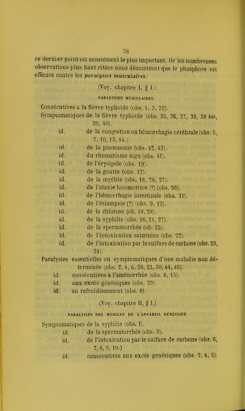 ce dernier point est assurément le plus important. Or les nombreuses observations plus haut citées nous démontrent que le phosphore est eOicace contre les paralysies musculaires. (Voy. chapitre I, g I.) PARAtYSTES MUSCULAIRES. Consécutives à la fièvre typhoïde (obs. 1, 3, 32). Syraptomatiques de la fièvre typhoïde (obs. 35, 36, 37, 38, 38 bis, 39, 40). id. de la congestion ou hémorrhagie cérébrale (obs. 5, 7, 10,13, 14.) id. de la pneumonie (obs. 42, 43). id. du rhumatisme aigu (obs. 41). id. de l'érysipèle (obs. 19). id. de la goutte (obs. 17). id. de la myélite (obs. 18, 26, 27). id. de l'ataxie locomotrice (?) (obs. 26). id. de l'hémorrhagie intestinale (obs. 31). id. de l'éclampsie (?) (obs. 9, 12). id. de la chlorose (ob. 18,28). id. de la syphilis (obs. 16,21, 27). id. de la spermatorrhée (ob. 25). id. de l'intoxication saturnine (obs. 22). id. de l'intoxication par le sulfure de carbone (obs. 33, 34). Paralysies essentielles ou symptomatiques d'une maladie non dé- terminée (obs. 2, 4, 6, 20, 23, 30, 44, 45). id. consécutives à l'aménorrhée (obs. 6, 15). id. aux excès génésiques (obs. 29). id. au refroidissement (obs. 8). (Yoy. chapitre II, § I.) PARALYSIES DES MUSCLES DE l'aPPAREIL CÉNÉSlQUn Symptomatiques de la syphilis (obs. I). id. de la spermatorrhée (obs. 3). id. de l'intoxication par le sulfure de carbone ';obs. 6, 7,8,9,10.) id. consécutives aux excès génésiques (obs. 2, 4j 5)-.