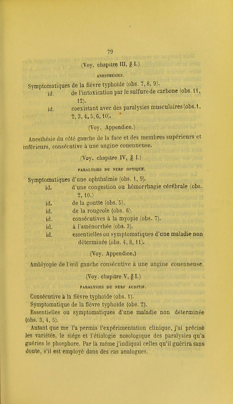 (Voy. chapitre III, 'é I-) ANESTBÉSIES. Symptomatiques de la fièvre typhoïde (obs. 7,8, 9). id. de l'iutoxication par le sulfure de carbone (obs. 11, 12). id. coexistant avec des paralysies musculaires (obs. 1, 2,3,4,5,6,10). • (Voy. Appendice.) Anestbésie du côté gauche de la face et des membres supérieurs et inférieurs, consécutive à une angine couenneuse. (Voy. chapitre IV, g I.) PARALYSIES DU NERF OPTIOtE. Symptomatiques d'une ophthalmie (obs. 1, 9). id. d'une congestion ou hémorrhagie cérébrale (obs. 2, 10.) id. de la goutte (obs. 5). id. de la rougeole (obs. 6). id. consécutives à la myopie (obs. 7). id. à l'aménorrhée (obs. 3). id. essentielles ou symptomatiques d'une maladie noa déterminée (obs. 4, 8,11). (Voy. Appendice.) Amblyopie de l'œil gauche consécutive à une angine couenneuse, (Voy. chapitre V, g I.) PARALYSIES DU NERF AUDITIF. Consécutive à la fièvre typhoïde (obs. 1). Symptomatique de la fièvre typhoïde (obs. 2),. Essentielles ou symptomatiques d'une maladie non déterminée (obs. 3, 4, 5). Autant que me l'a permis l'expérimentation clinique, j'ai précisé- les variétés, le siège et l'étiologie nosologique des paralysies qu'a guéries le phosphore. Par là môme j'indiquai celles qu'il guérira sans doute, s'il est employé dans des cas analogues.