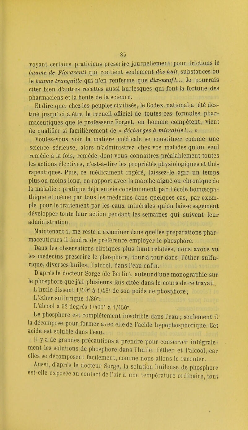 voyant certains praticiens prescrire journellement pour frictions le baume de Fioravenli qui contient seulement rfiaf-AuiT substances ou le baume tranquille qui n'en renferme que dix-neuf!... Je pourrais citer bien d'autres recettes aussi burlesques qui font la fortune des pharmaciens et la honte de la science. Et dire que, chez les peuples civilisés, le Codex national a été des- tiné jusqu'ici à être le recueil officiel de toutes ces formules phar- maceutiques que le professeur Forget, en homme compétent, vient de qualifier si familièrement de « décharges à mitraille!... » Voulez-vous voir la matière médicale se constituer comme une science sérieuse, alors n'administrez chez vos malades qu'un seul remède à la fois, remède dont vous connaîtrez préalablement toutes les actions électives, c'est-à-dire les propriétés physiologiques et thé- rapeutiques. Puis, ce médicament ingéré, laissez-le agir un temps plus ou moins long, en rapport avec la marche aiguë ou chronique de la maladie : pratique déjà suivie constamment par l'école homceopa- thique et même par tous les médecins dans quelques cas, par exem- ple pour le traitement par les eaux minérales qu'on laisse sagement développer toute leur action pendant les semaines qui suivent leur administration. Maintenant il me reste à examiner dans quelles préparations phar- maceutiques il faudra de préférence employer le phosphore. Dans les observations cliniques plus haut relatées, nous avons vu les médecins prescrire le phosphore, tour à tour dans l'éther sulfu- rique, diverses huiles, l'alcool, dans l'eau enfin. D'après le docteur Sorge (de Berlin), auteur d'une monographie sur le phosphore que j'ai plusieurs fois citée dans le cours de ce travail, L'huile dissout 1/40' à 1/48' de son poids de phos.phore; L'éther sulfurique 1/80'; L'alcool à 92 degrés j/400' à 1/450'. Le phosphore est complètement insoluble dans l'eau;, seulement il la décompose pour former avec elle de l'acide hypophosphorique. Cet acide est soluble dans l'eau. Il y a de grandes précautions à prendre pour conserver intégrale- ment les solutions de phosphore dans l'huile, l'éther et l'alcool, car elles se décomposent facilement, comme nous allons le raconter. Aussi, d'après le docteur Sorge, la solution huileuse de phosphore est-elle exposée au contact de l'iiir u une température ordinaire, tout