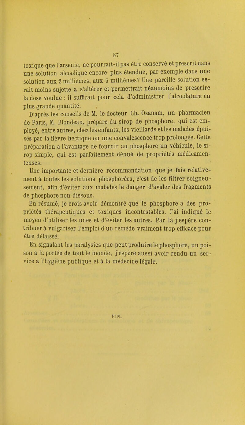toxique que l'arsenic, ne pourrait-il pas être conservé et prescrit dans une solution alcoolique encore plus étendue, par exemple dans une solution aux 2 millièmes, aux 5 millièmes? Une pareille solution se- rait moins sujette à s'altérer et permettrait néanmoins de prescrire la dose voulue : il suffirait pour cela d'administrer l'alcoolature en plus grande quantité. D'après les conseils de M. le docteur Ch. Ozanam, un pharmacien de Paris, M. Blondeau, prépare du sirop de phosphore, qui est em- ployé, entre autres, chez les enfants, les vieillards et les malades épui- sés par la fièvre hectique ou une convalescence trop prolongée. Cette préparation a l'avantage de fournir au phosphore un véhicule, le si- rop simple, qui est parfaitement dénué de propriétés médicamen- teuses. Une importante et dernière recommandation que je fais relative- ment à toutes les solutions phosphorées, c'est de les filtrer soigneu- sement, afin d'éviter aux malades le danger d'avaler des fragments de phosphore non dissous. En résumé, je crois avoir démontré que le phosphore a des pro- priétés thérapeutiques et toxiques incontestables. J'ai indiqué le moyen d'utiliser les unes et d'éviter les autres. Par là j'espère con- tribuer à vulgariser l'emploi d'un remède vraiment trop efficace pour être délaissé. Eu signalant les paralysies que peut produire le phosphore, un poi- son à la portée de tout le monde, j'espère aussi avoir rendu un ser- vice à l'hygiène publique et à la médecine légale. FIN.