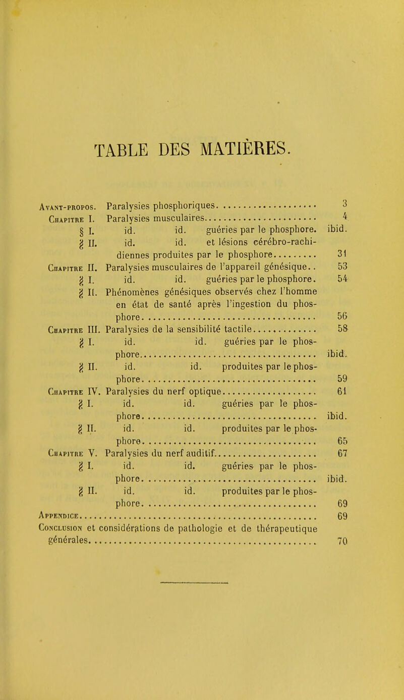 TABLE DES MATIÈRES. Avant-propos. Paralysies phosphoriques 3 Chapitre I. Paralysies musculaires ^ §1. id. id. guéries par le phosphore, ibid. g II. id. id. et lésions cérébro-rachi- diennes produites par le phosphore 31 Chapitre II. Paralysies musculaires de l'appareil génésique.. 53 g I. id. id. guéries par le phosphore. 54 j5 II. Phénomènes génésiques observés chez l'homme en état de santé après l'ingestion du phos- phore 56 Chapitre III. Paralysies de la sensibilité tactile 58 g I. id. id. guéries par le phos- phore ibid. jj II. id. id. produites par le phos- phore 59 Chapitre IV. Paralysies du nerf optique 61 g I. id. id. guéries par le phos- phore ibid. § II. id. id. produites par le phos- phore 65 Chapitre V. Paralysies du nerf auditif. 67 ^ I. id. id. guéries par le phos- phore ibid. g II. id. id. produites par le phos- phore 69 Appendice 69 Conclusion et considérations de pathologie et de thérapeutique générales 70