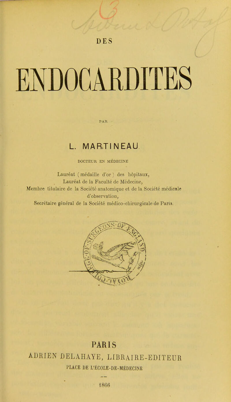 ENDOCARDITES Lauréat ( médaille d'or ) des hôpitaux, Lauréat de la Faculté de Médecine, Membre titulaire de la Société anatomiquc et de la Société médicale d'observation, Secrétaire général de la Société médico-chirurgicale de Pans. PARIS ADRIEN DELAHAYE, LIBRAIRE-EDITEUR PAR L. MARTINEAU DOCTEUR EN MÉDECINE l'LACE DE L'ÉCOLE-DE-MÉDECINE 1866