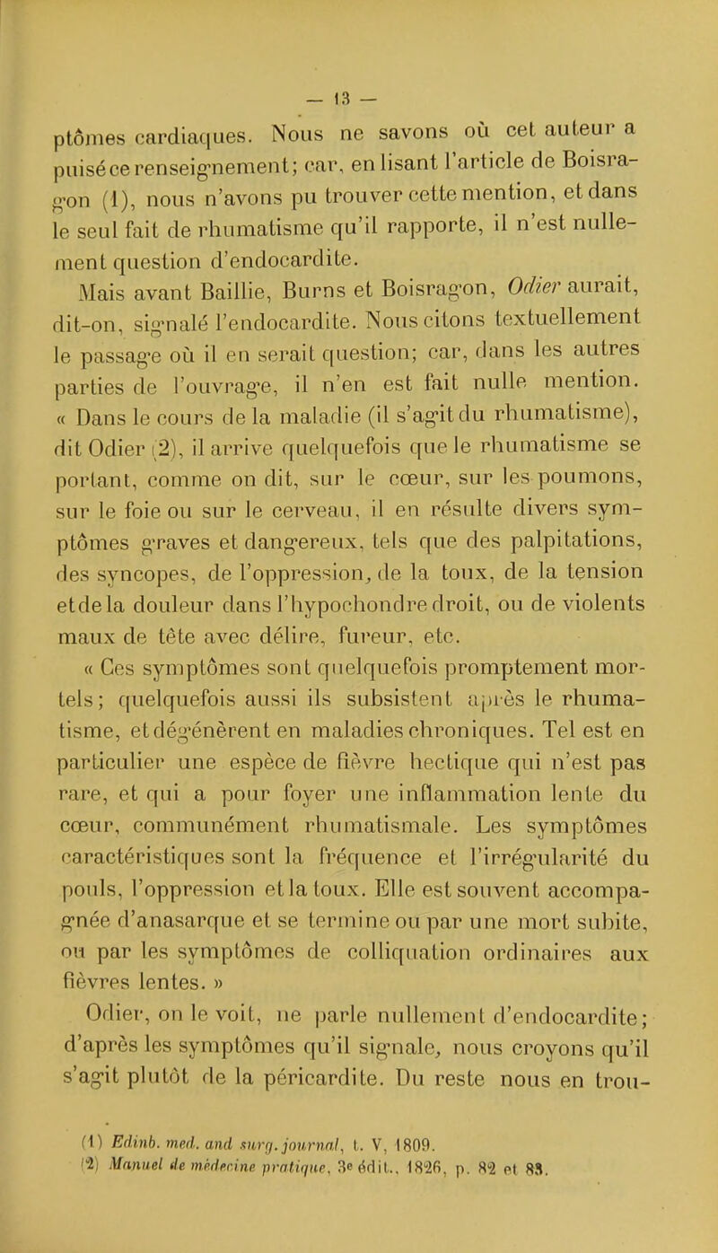 — !3 — ptômes cardiaques. Nous ne savons où cet auteur a puisé ce renseig-nement; car, enlisant l'article de Boisra- g-on (1), nous n'avons pu trouver cette mention, et dans le seul fait de rhumatisme qu'il rapporte, il n'est nulle- ment question d'endocardite. Mais avant Baiilie, Burns et Boisrag'on, Odier aurait, dit-on, sio^naie l'endocardite. Nous citons textuellement le passag>e oiî il en serait question; car, dans les autres parties de l'ouvragée, il n'en est fait nulle mention. « Dans le cours de la maladie (il s'ag-itdu rhumatisme), ditOdieri2), il arrive quelquefois que le rhumatisme se portant, comme on dit, sur le cœur, sur les poumons, sur le foie ou sur le cerveau, il en résulte divers sym- ptômes g-raves et dang-ereux, tels que des palpitations, des syncopes, de l'oppression, de la toux, de la tension etdela douleur dans l'hypochondre droit, ou de violents maux de tête avec délire, fureur, etc. « Ces symptômes sont quelquefois promptement mor- tels; quelquefois aussi ils subsistent a[)rôs le rhuma- tisme, etdég'énèrent en maladies chroniques. Tel est en particulier une espèce de fièvre hectique qui n'est pas rare, et qui a pour foyer une inflammation lente du cœur, communément rhumatismale. Les symptômes caractéristiques sont la fréquence et l'irrég'ularité du pouls, l'oppression et la toux. Elle est souvent accompa- g-née d'anasarque et se termine ou par une mort subite, ou par les symptômes de colliquation ordinaires aux fièvres lentes. » Odier, on le voit, ne parle nullement d'endocardite; d'après les symptômes qu'il sig-nale, nous croyons qu'il s'agit plutôt de la péricardite. Du reste nous en trou- (1) Edinb. med. and mrg. journal, t. V, 1809. (2) Manuel de mkder.ine pratique, 3eédil.. 1826, p. 82 et M.