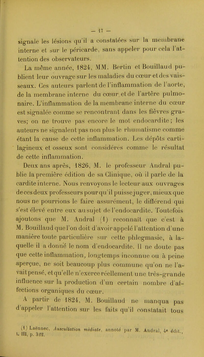 sig-nale les lésions qu'il a constatées sur la membrane interne et sur le péricarde, sans appeler pour cela l'at- tention des observateurs. La même année, 1824, MM. Bertin etBouillaud pu- blient leur ouvrag-e sur les maladies du cœur et des vais- seaux. Ces auteurs parlent de l'inflammation de l'aorte, de la membrane interne du cœur et de l'artère pulmo- naire. L'inflammation de la membrane interne du cœur est sig-nalée comme se rencontrant dans les fièvres g-ra- ves; on ne trouve pas encore le mot endocardite ; les auteurs ne sig-nalent pas non plus le rhumatisme comme étant la cause de cette inflammation. Les dépôts carti- lagineux et osseux sont considérés comme le résultat de cette inflammation. Deux ans après, 1826, M. le professeur Andral pu- blie la première édition de sa Clinique, oi!i il parle de la cardite interne. Nous renvoyons le lecteur aux ouvrag-es de ces deux professeurs pour qu'il puisse j ug-er, mieux que nous ne pourrions le faire assurément, le différend qui s'est élevé entre eux au sujet de l'endocardite. Toutefois ajoutons que M. Andral (1) reconnaît que c'est à M. Bouillaud que l'on doit d'avoir appelé l'attention d'une manière toute particulière sin^ cette phleg-masie, à la- quelle il a donne le nom d'endocardite. Il ne doute pas que cette inflammation, long-temps inconnue ou à peine aperçue, ne soit beaucoup plus commune qu'on ne l'a- vaitpensé, et qu'elle n'exerce réellement une très-g-rande mfluence sur la production d'un certain nombre d'af- fections org-aniques du cœur. A partir de 1824, M. Bouillaud ne manqua pas d'appeler l'attention sur les faits qu'il constatait tous (l)Laënnec, Auscultation médiate, annolë par M. Andral 4« édil