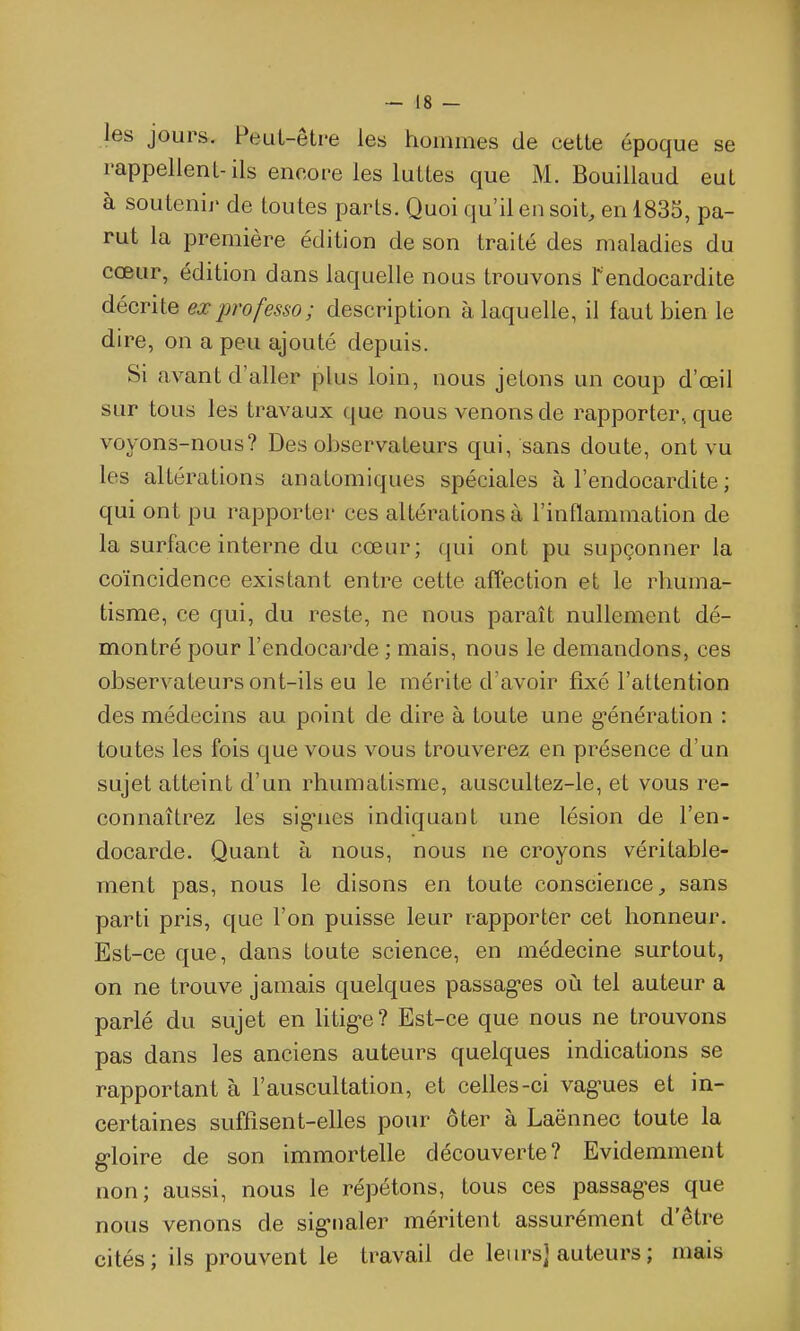 les jours. Peut-être les hommes de cette époque se rappellent-ils encore les luttes que M. Bouillaud eut à soutenir de toutes parts. Quoi qu'il en soit, en 1835, pa- rut la première édition de son traité des maladies du cœur, édition dans laquelle nous trouvons Fendocardite décrite ex professa; description à laquelle, il faut bien le dire, on a peu ajouté depuis. Si avant d'aller plus loin, nous jetons un coup d'œil sur tous les travaux que nous venons de rapporter, que voyons-nous? Des observateurs qui, sans doute, ont vu les altérations anatomiques spéciales à l'endocardite ; qui ont pu rapporter ces altérations à l'inflammation de la surface interne du cœur; qui ont pu supçonner la coïncidence existant entre cette afîection et le rhuma- tisme, ce qui, du reste, ne nous paraît nullement dé- montré pour l'endocarde ; mais, nous le demandons, ces observateurs ont-ils eu le mérite d'avoir fixé l'attention des médecins au point de dire à toute une g-énération : toutes les fois que vous vous trouverez en présence d'un sujet atteint d'un rhumatisme, auscultez-le, et vous re- connaîtrez les signies indiquant une lésion de l'en- docarde. Quant à nous, nous ne croyons véritable- ment pas, nous le disons en toute conscience, sans parti pris, que l'on puisse leur rapporter cet honneur. Est-ce que, dans toute science, en médecine surtout, on ne trouve jamais quelques passag-es où tel auteur a parlé du sujet en htig*e? Est-ce que nous ne trouvons pas dans les anciens auteurs quelques indications se rapportant à l'auscultation, et celles-ci vag-ues et in- certaines suffisent-elles pour ôter à Laënnec toute la g-loire de son immortelle découverte? Evidemment non; aussi, nous le répétons, tous ces passag-es que nous venons de sig-naler méritent assurément d'être cités; ils prouvent le travail de leurs] auteurs ; mais