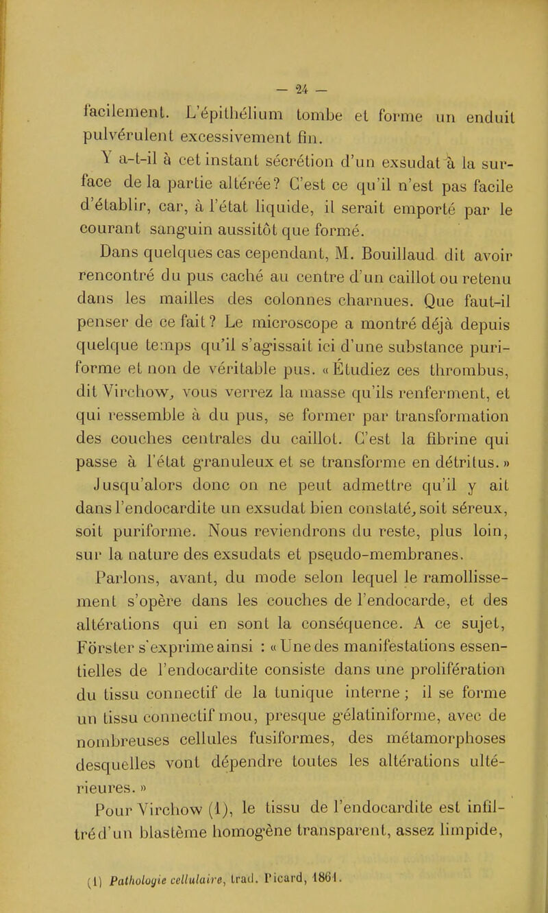 facilemenl. L'épitliélium tombe et forme un enduit pulvérulent excessivement fin. Y a-t-il à cet instant sécrétion d'un exsudât a la sur- face de la partie altérée? C'est ce qu'il n'est pas facile d'établir, car, à l'état liquide, il serait emporté par le courant sang-uin aussitôt que formé. Dans quelques cas cependant, M. Bouiilaud dit avoir rencontré du pus caché au centre d'un caillot ou retenu dans les mailles des colonnes charnues. Que faut-il penser de ce fait? Le microscope a montré déjà depuis quelque temps qu'il s'ag'issait ici d'une substance puri- forme et non de véritable pus. «Étudiez ces thrombus, dit Virchow^ vous verrez la masse qu'ils renfernient, et qui ressemble à du pus, se former par transformation des couches centrales du caillot. C'est la fibrine qui passe à l'état granuleux et se transforme en détritus. » Jusqu'alors donc on ne peut admettre qu'il y ait dans l'endocardite un exsudât bien constaté^ soit séreux, soit puriforme. Nous reviendrons du reste, plus loin, sur la nature des exsudais et psQudo-membranes. Parlons, avant, du mode selon lequel le ramollisse- ment s'opère dans les couches de l'endocarde, et des altérations qui en sont la conséquence. A ce sujet, Fors ter s'exprime ainsi : «Une des manifestations essen- tielles de l'endocardite consiste dans une prolifération du tissu connectif de la tunique interne ; il se forme un tissu connectif mou, presque g^élatiniforme, avec de nombreuses cellules fusiformes, des métamorphoses desquelles vont dépendre toutes les altérations ulté- rieures. » Pour Yirchow (1), le tissu de l'endocardite est infil- tréd'un blastème homog-ène transparent, assez limpide, (1) Pathologie cellulaire, Iratl. Picard, 1861.