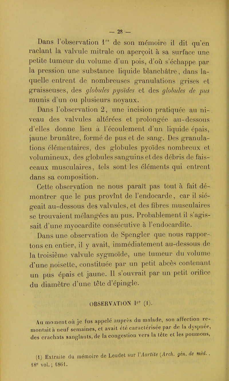 Dans l'observation de son mémoire il dit qu'en raclant la valvule mitrale on aperçoit à sa surface une petite tumeur du volume d'un pois, d'oii s'échappe par la pression une substance liquide blanchâtre, dans la- quelle entrent de nombreuses g-ranulations g-rises et gTaisseuses, des globules pyoïdes et des globules de pus munis d'un ou plusieurs noyaux. Dans l'observation 2, une incision pratiquée au ni-, veau des valvules altérées et prolong^ée au-dessous d'elles donne lieu à l'écoulement d'un liquide épais, jaune brunâtre, formé de pus et de sang\ Des g-ranula- tions élémentaires, des g-lobules pyoïdes nombreux et volumineux, des g-lobulessang-uinsetdes débris de fais- ceaux musculaires, tels sont les éléments qui entrent dans sa composition. Cette observation ne nous paraît pas tout à fait dé- montrer que le pus provînt de l'endocarde, car il sié- g-eait au-dessous des valvules, et des fibres musculaires se trouvaient mélang^ées au pus. Probablement il s'agMs- sait d'une myocardite consécutive à l'endocardite. Dans une observation de Speng>ler que nous rappor- tons en entier, il y avait, immédiatement au-dessous de la troisième valvule syg-moïde, une tumeur du volume d'une noisette, constituée par un petit abcès contenant un pus épais et jaune. Il s'ouvrait par un petit orifice du diamètre d'une tête d'éping-le. OBSERVATION l-^ (I). Au moment où je fus appelé auprès du malade, son afFeclion re- monlaità neuF semaines, et avait été caraclérisée par de la dyspnée, des crachats sanglants, de la congestion vers la tête et les poumons, (1) Extraite du mémoire de Leudel sur VAortite {Arch. gén. de méd.. 18^ vol.; 1861.