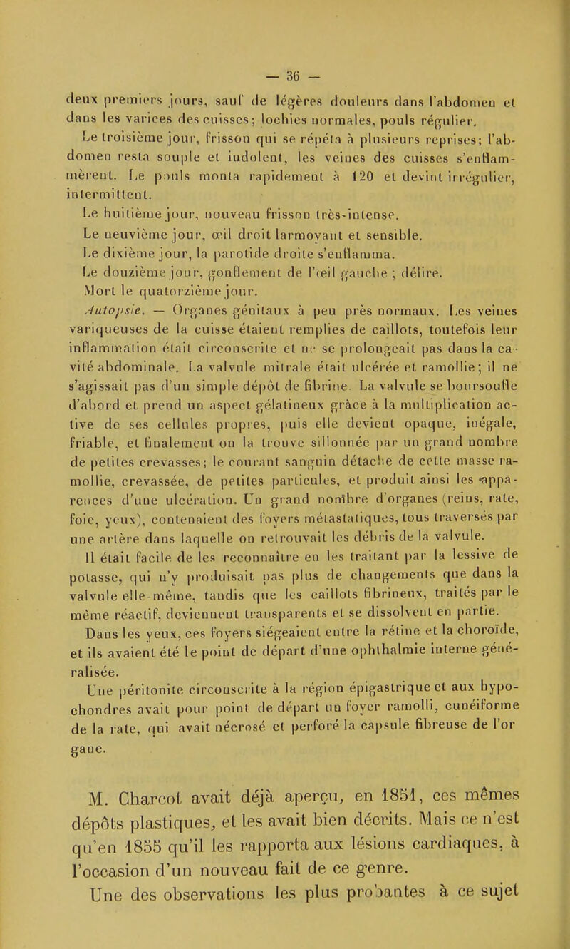 deux premiers jours, sauf de lé{!;ères douleurs clans l'abdomen et dans les varices des cuisses; lochies normales, pouls réj^ulier. Le Iroisième jour, f risson qui se répéta à plusieurs reprises; l'ab- domen resta souple et indolent, les veines des cuisses s'entlam- mèrent. Le pouls monta rapidement à 120 et devint irrégulier, intermittent. Le huitième jour, nouveau frisson (rès-inlense. Le neuvième jour, œil droit larmoyant et sensible. IjC dixième jour, la parotide droite s'enHamma. Le douzième jour, gonflement de l'œil gauche ; délire. Mort le quatorzième jour. Jutopsie. — Organes génitaux à peu près normaux, i^es veines variqueuses de la cuisse étaient remplies de caillots, toutefois leur inflammation était cii'conscrile et iiv se prolongeait pas dans la ca - vité abdominale. La valvule milrale était ulcérée et ramollie; il ne s'agissait pas d'un simple dé|)ôt de fibrine. La valvule se boursoufle d'abord et prend uu aspect gélatineux grâce à la multiplication ac- tive de ses cellules propres, puis elle devient opaque, inégale, friable, et finalement on la trouve sillonnée |)ar uu grand nombre de petites crevasses; le couiant sanguin détaclie de cette masse ra- mollie, crevassée, de petites particules, et produit ainsi les «appa- rences d'une ulcération. Un grand nonlbre d'organes (reins, rate, foie, yeux), contenaieul des foyers mélastatiques, tous traversés par une artère dans laquelle on retrouvait les débris de la valvule. Il était facile de les reconnaître en les traitant par la lessive de potasse, (|ui u'y produisait pas plus de changements que dans la valvule elle-même, tandis que les caillots fibrineux, traités par le même réactif, deviennent transparents et se dissolvent en partie. Dans les yeux, ces foyers siégeaient entre la rétine et la choroïde, et ils avaient été le point de départ d'une ophlhalmie interne géné- ralisée. Une péritonite circonscrite à la région épigastrique et aux hypo- chondres avait pour point de départ un foyer ramolli, cunéiforme de la rate, qui avait nécrosé et perforé la capsule fibreuse de l'or gane. M. Gharcot avait déjà aperçu, en 1851, ces mêmes dépôts plastiques, et les avait bien décrits. Mais ce n'est qu'en 1855 qu'il les rapporta aux lésions cardiaques, à l'occasion d'un nouveau fait de ce g-enre. Une des observations les plus pro'jantes à ce sujet