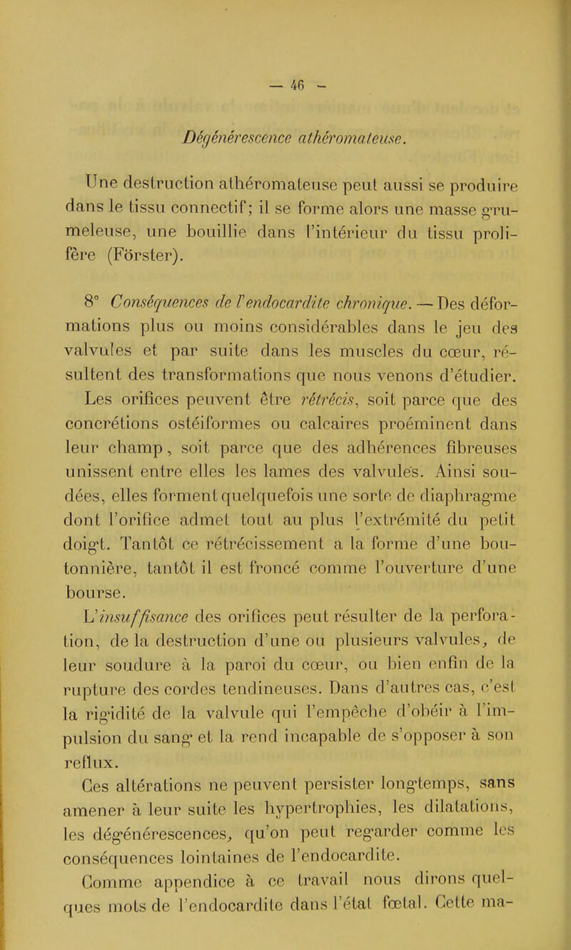 Dégénérescence athéromateuse. Une destruction athéromateuse peut aussi se produire dans le tissu connectif ; il se forme alors une masse g-ru- meleuse, une bouillie dans l'intérieur du tissu proli- fère (Fôrster). 8° Conséquences de rendocardite chronique. — Des défor- mations plus ou moins considérables dans le jeu des valvules et par suite dans les muscles du cœur, ré- sultent des transformations que nous venons d'étudier. Les orifices peuvent être rétrécis, soit parce que des concrétions ostéiformes ou calcaires proéminent dans leur champ, soit parce que des adhérences fibreuses unissent entre elles les lames des valvules. Ainsi sou- dées, elles forment quelquefois une sorte de diaphrag-me dont l'orifice admet tout au plus l'extrémité du petit doig't. Tantôt ce rétrécissement a la forme d'une bou- tonnière, tantôt il est froncé comme l'ouverture d'une bourse. Uinsuffisance des orifices peut résulter de la perfora- tion, de la destruction d'une ou plusieurs valvules^ de leur soudure à la paroi du cœur, ou bien enfin de la rupture des cordes tendineuses. Dans d'autres cas, c'est la rigidité de la valvule qui l'empêche d'obéir à l'im- pulsion du sang- et la rend incapable de s'opposer à son reflux. Ces altérations ne peuvent persister long'temps, sans amener à leur suite les hypertrophies, les dilatations, les dég-énérescences, qu'on peut reg-arder comme les conséquences lointaines de l'endocardite. Gomme appendice à ce travail nous dirons quel- ques mots de l'endocardite dans l'état fœtal. Cette ma-