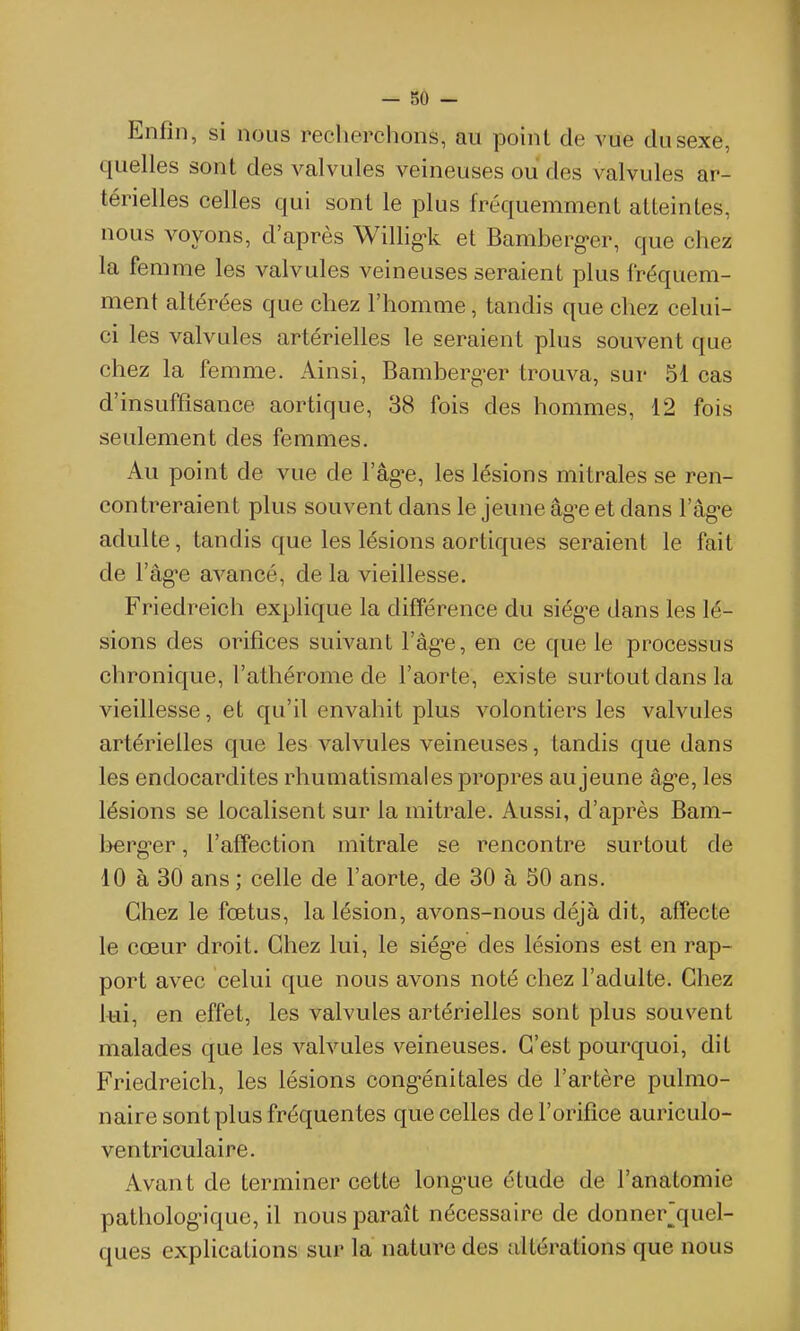 Enfin, si nous recherchons, au point de vue du sexe, quelles sont des valvules veineuses ou des valvules ar- térielles celles qui sont le plus fréquemment atteintes, nous voyons, d'après Willig-k et Bamberg-er, que chez la femme les valvules veineuses seraient plus fréquem- ment altérées que chez l'homme, tandis que chez celui- ci les valvules artérielles le seraient plus souvent que chez la femme. Ainsi, Bamberg-er trouva, sur 51 cas d'insuffisance aortique, 38 fois des hommes, 12 fois seulement des femmes. Au point de vue de l'âgée, les lésions mitrales se ren- contreraient plus souvent dans le jeune âg-e et dans l'âg-e adulte, tandis que les lésions aortiques seraient le fait de l'âg-e avancé, de la vieillesse. Friedreich explique la différence du siég-e dans les lé- sions des orifices suivant l'âg-e, en ce que le processus chronique, l'athérome de l'aorte, existe surtout dans la vieillesse, et qu'il envahit plus volontiers les valvules artérielles que les valvules veineuses, tandis que dans les endocardites rhumatismales propres au jeune âg-e, les lésions se localisent sur la mitrale. Aussi, d'après Bam- berg^er, l'affection mitrale se rencontre surtout de 10 à 30 ans ; celle de l'aorte, de 30 à 50 ans. Chez le fœtus, la lésion, avons-nous déjà dit, affecte le cœur droit. Chez lui, le siég-e des lésions est en rap- port avec celui que nous avons noté chez l'adulte. Chez l^ii, en effet, les valvules artérielles sont plus souvent malades que les valvules veineuses. C'est pourquoi, dit Friedreich, les lésions cong'énitales de l'artère pulmo- naire sont plus fréquentes que celles de l'orifice auriculo- ventriculaire. Avant de terminer cette long-ue étude de l'anatomie pathologique, il nous paraît nécessaire de donner^quel- ques explications sur la nature des altérations que nous