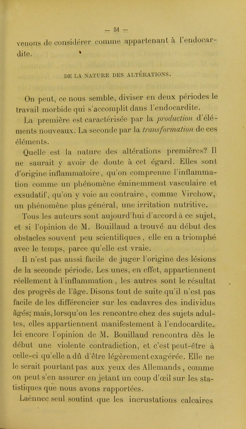 venons de considéi-ei- comme appartenant à l'endocar- dite. ♦ DE LA NATURE DES ALTERATIONS. On peut, ce nous semble, diviser en deux périodes le travail morbide qui s'accomplit dans l'endocardite. La première est caractérisée par la production d'élé- ments nouveaux. La seconde par la transformation de ces éléments. Quelle est la nature des altérations premières? Il ne saurait y avoir de doute à cet égard. Elles sont d'orignne inflammatoire, qu'on comprenne l'inflamma- tion comme un phénomène éminemment vasculaire et exsudatif, qu'on y voie au contraire, comme Virchow, un phénomène plus g-énéral, une irritation nutritive. Tous les auteurs sont aujourd'hui d'accord à ce sujet, et si l'opinion de M. Bouillaud a trouvé au début des obstacles souvent peu scientifiques, elle en a triomphé avec le temps, parce qu'elle est vraie. Il n'est pas aussi facile de juger l'orig'ine des lésions de la seconde période. Les unes, en effet, appartiennent réellement à l'inflammation , les autres sont le résultat des prog-rès de l'âge. Disons tout de suite qu'il n'est pas facile de les différencier sur les cadavres des individus âgés; mais, lorsqu'on les rencontre chez des sujets adul- tes, elles appartiennent manifestement à l'endocardite. Ici encore l'opinion de M. Bouillaud rencontra dès le début une violente contradiction, et c'est peut-être à celle-ci qu'elle a dû d'être légèrement exagérée. Elle ne le serait pourtant pas aux yeux des Allemands , comme on peut s'en assurer en jetant un coup d'œil sur les sta- tistiques que nous avons rapportées. Laënnec seul soutint que les incrustations calcaires