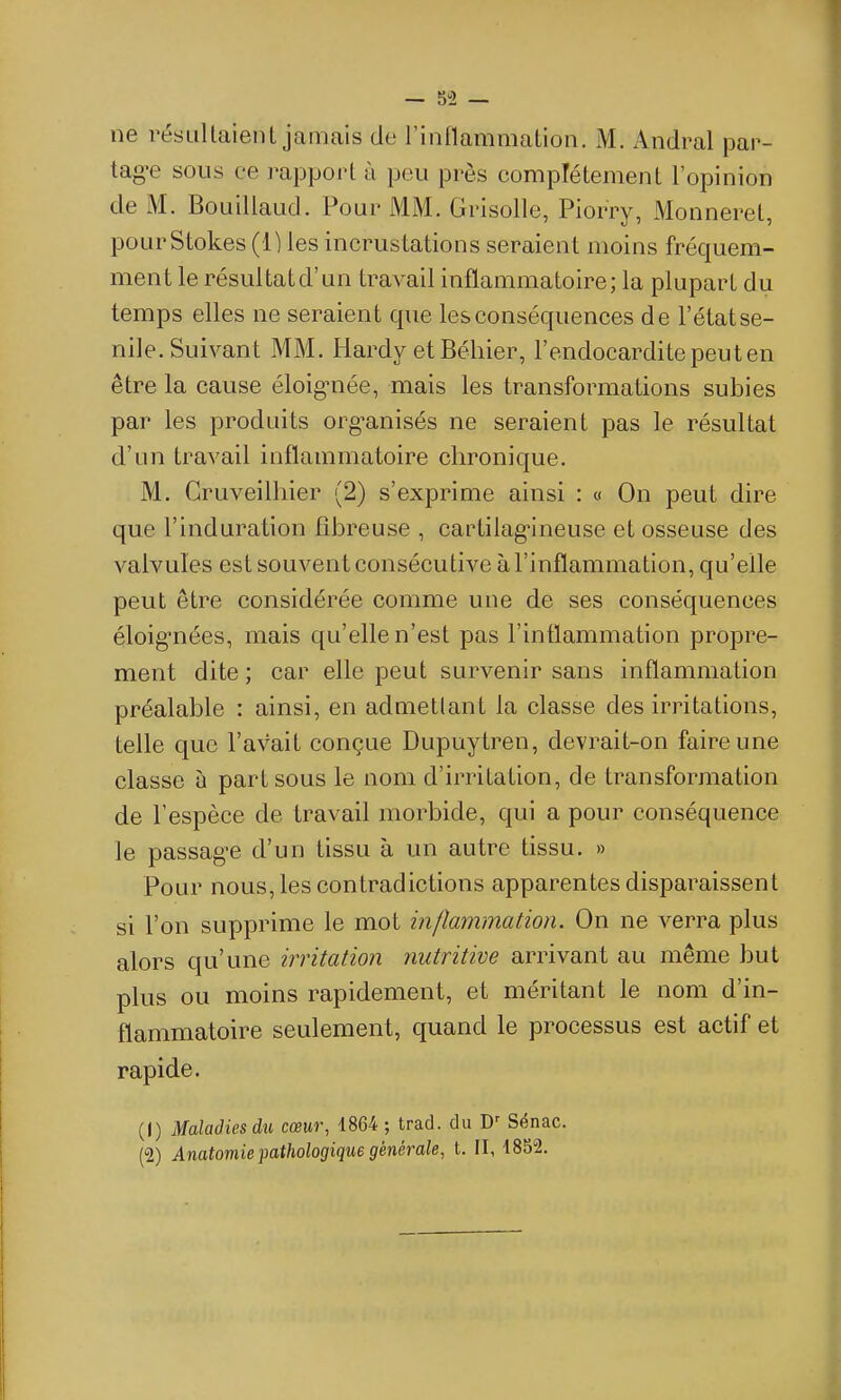 — 5-2 — ne résultaient jamais de Tintlammation. M. Andral par- tagée sous ce rapport à peu près complètement l'opinion de M. Bouillaud. Pour MM. Grisolle, Piorry, Monneret, pourStokes (1) les incrustations seraient moins fréquem- ment le résultatd'un travail inflammatoire; la plupart du temps elles ne seraient que les conséquences de l'état se- nile. Suivant MM. Hardy et Béliier, l'endocardite peut en être la cause éloignée, mais les transformations subies par les produits organisés ne seraient pas le résultat d'un travail inflammatoire chronique. M. Cruveilliier (2) s'exprime ainsi : « On peut dire que l'induration fibreuse , cartilag-ineuse et osseuse des valvules est souvent consécutive à l'inflammation, qu'elle peut être considérée comme une de ses conséquences éloig-nées, mais qu'elle n'est pas l'intlammation propre- ment dite ; car elle peut survenir sans inflammation préalable : ainsi, en admettant la classe des irritations, telle que l'avait conçue Dupuytren, devrait-on faire une classe à part sous le nom d'irritation, de transformation de l'espèce de travail morbide, qui a pour conséquence le passage d'un tissu à un autre tissu. » Pour nous, les contradictions apparentes disparaissent si l'on supprime le mot inflammation. On ne verra plus alors qu'une irritation nutritive arrivant au même but plus ou moins rapidement, et méritant le nom d'in- flammatoire seulement, quand le processus est actif et rapide. (1) Maladies du cœur, 1864 ; trad. du Sënac. (2) Anatomie pathologique générale, t. II, 1852.