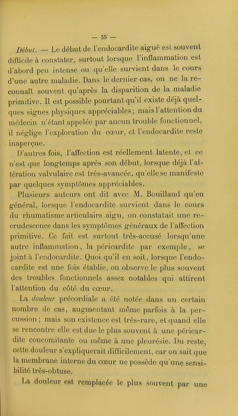 Début. — Le début de l'endocardite aig-uë est souvent difficile à constater, surtout lorsque l'inflammation est d'abord peu intense ou qu'elle survient dans le cours d'une autre maladie. Dans le dernier cas, on ne la re- connaît souvent qu'après la disparition de la maladie primitive. Il est possible pourtant qu'il existe déjà quel- ques sig-nes physiques appréciables; mais l'attention du médecin n'étant appelée par aucun trouble fonctionnel, il nég-lig-e l'exploration du cœur, et l'endocardite reste inaperçue. D'autres fois, l'affection est réellement latente, et ce n'est que long-temps après son début, lorsque déjà l'al- tération valvulaire est très-avancée, qu'elle se manifeste par quelques symptômes appréciables. Plusieurs auteurs ont dit avec M. Bouillaud qu'en g-énéral, lorsque l'endocardite survient dans le cours du rhumatisme articulaire aig-u, on constatait une re- crudescence dans les symptômes g'énéraux de l'affection primitive. Ce fait est surtout très-accusé lorsqu'une autre inflammation, la péricardite par exemple, se joint à l'endocardite. Quoi qu'il en soit, lorsque l'endo- cardite est une fois établie, on observe le plus souvent des troubles fonctionnels assez notables qui attirent l'attention du côté du cœur. La douleur précordiale a été notée dans un certain nombre de cas, augmentant même parfois à la per- cussion ; mais son existence est très-rare, et quand elle se rencontre elle est due le plus souvent à une péricar- dite concomitante ou même à une pleurésie. Du reste, cette douleur s'expliquerait difficilement, car on sait que la membrane interne du cœur ne possède qu'une sensi- bilité très-obtuse. La douleur est remplacée le plus souvent par une
