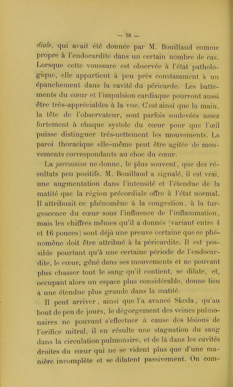 diale, qui avait été donnée par M. Bouillaud comme propre à l'endocardite dans un certain nombre de cas. Lorsque cette voussure est observée à l'état patholo- gique, elle appartient à peu près constamment à un épanchement dans la cavité du péricarde. Les batte- ments du cœur et l'impulsion cardiaque pourront aussi être très-appréciables à la vue. C'est ainsi que la main, la tête de l'observateur, sont parfois soulevées assez fortement à chaque systole du cœur pour que l'œil puisse disting'uer très-nettement les mouvements, La paroi thoracique elle-même peut être ag-itée de mou- vements correspondants au choc du cœur. Lq. percussion ne donne, le plus souvent, que des ré- sultats peu positifs. M. Bouillaud a sig-nalé, il est vrai, une aug-mentation dans l'intensité et l'étendue de la matité que la rég'ion précordiale offre à l'état normal. Il attribuait ce phénomène à la cong-estion, à la tur- g-escence du cœur sous l'influence de l'inflammation, mais les chiffres mêmes qu'il a donnés (variant entre 4 et 16 pouces) sont déjà une preuve certaine que ce phé- nomène doit être attribué à la péricardite. Il est pos- sible pourtant qu'à une certaine période de l'endocar- dite, le cœur, g-êné dans ses mouvements et ne pouvant plus chasser tout le sang* qu'il contient, se dilate, et, occupant alors un espace plus considérable, donne lieu à une étendue plus g-rande dans la matité. Il peut arriver, ainsi que l'a avancé Skoda, qu'au bout de peu de jours, le dég-org-ement des veines puhno- naires ne pouvant s'effectuer à cause des lésions de l'orifice mitral, il en résulte une stag-nation du sang- dans la circulation pulmonaire, et de là dans les cavités droites du cœur qui ne se vident plus que d'une ma- nière incomplète et se dilatent passivement. On com-