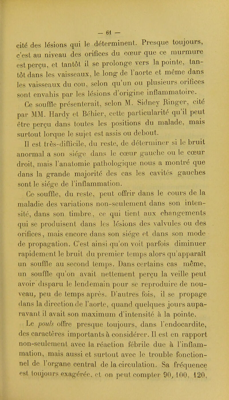 cité des lésions qui le déterminent. Presque toujours, c'est au niveau des orifices du cœur que ce murmure est perçu, et tantôt il se prolong-e vers la pointe, tan- tôt dans les vaisseaux, le long- de l'aorte et même dans les vaisseaux du cou, selon qu'un ou plusieurs orifices sont envahis par les lésions d'orig-ine inflammatoire. Ce souffle présenterait, selon M. Sidney Ring-er, cité par MM. Hardy et Béhier, cette particularité qu'il peut être perçu dans toutes les positions du malade, mais surtout lorque le sujet est assis ou debout. Il est très-difficile, du reste, de déterminer si le bruit anormal a son siège dans le cœur g-auche ou le cœur droit, mais l'anatomie patholog-ique nous a montré que dans la g-rande majorité des cas les cavités gauches sont le siège de l'inflammation. Ce- souffle, du reste, peut offrir dans le cours de la maladie des variations non-seulement dans son inten- sité, dans son timbre, ce qui tient aux changements qui se produisent dans les lésions des valvules ou des orifices, mais encore dans son siég-e et dans son mode de propag^ation. C'est ainsi qu'on voit parfois diminuer rapidement le bruit du premier temps alors qu'apparaît un souffle au second temps. Dans certains cas même, un souffle qu'on avait nettement perçu la veille peut avoir disparu le lendemain pour se reproduire de nou- veau, peu de temps après. D'autres fois, il se propag-e dans la direction de l'aorte, quand quelques jours aupa- ravant il avait son maximum d'intensité à la pointe. Le pouh offre presque toujours, dans l'endocardite, des caractères importants à considérer. Il est en rapport non-seulement avec la réaction fébrile due à l'inflam- mation, mais aussi et surtout avec le trouble fonction- nel de l'organe central de la circulation. Sa fréquence est toujours exagérée, et on peut compter 90,100, 120,