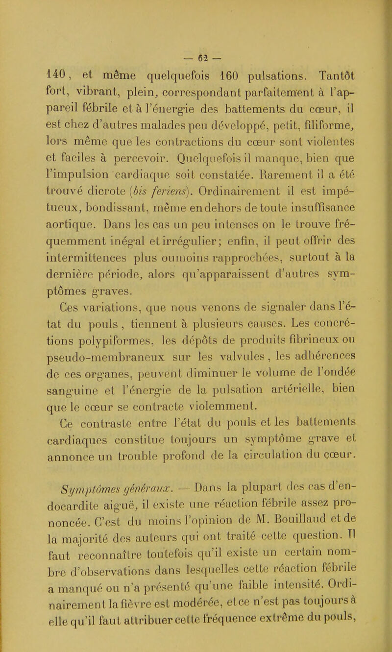 140, et même quelquefois 160 pulsations. Tantôt fort, vibrant, plein, correspondant parfaitement à l'ap- pareil fébrile et à l'énerg-ie des battements du cœur, il est chez d'autres malades peu développé, petit, filiforme, lors même que les contractions du coeur sont violentes et faciles à percevoir. Quelquefois il manque, bien que l'impulsion cardiaque soit constatée. Rarement il a été trouvé dicrote [bis feriens). Ordinairement il est impé- tueux, bondisi^ant, même en dehors de toute insuffisance aortique. Dans les cas un peu intenses on le trouve fré- quemment inég'al et irrég-ulier ; enfin, il peut oflPrir des intermittences plus ou moins rapprochées, surtout à la dernière période, alors qu'apparaissent d'autres sym- ptômes g'raves. Ces variations, que nous venons de sig*naler dans l'é- tat du pouls , tiennent à plusieurs causes. Les concré- tions polypiformes, les dépôts de produits fibrineux ou pseudo-membraneux sur les valvules, les adhérences de ces org'anes, peuvent diminuer le volume de l'ondée sang'uine et l'énerg-ie de la pulsation artérielle, bien que le cœur se contracte violemment. Ce contraste entre l'état du pouls et les battements cardiaques constitue toujours un symptôme g-rave et annonce un trouble profond de la circulation du cœur. Symptômes généraux. — Dans la plupart des cas d'en- docardite aig-uë, il existe une réaction fébrile assez pro- noncée. C'est du moins l'opinion de M. Bouillaud et de la majorité des auteurs qui ont traité cette question. Tl faut reconnaître toutefois qu'il existe un certain nom- bre d'observations dans lesquelles cette réaction fébrile a manqué ou n'a présenté qu'une faible intensité. Ordi- nairement la fièvre est modérée, etce n'est pas toujours à elle qu'il faut attribuer cette fréquence extrême du pouls,