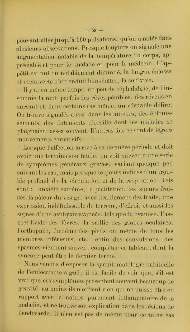 — 68 - pouvant aller jusqu'à 160 pulsations, qu'on a notée dans plusieurs observations. Presque toujours on sig-nale une aug-mentation notable de la température du corps, ap- préciable et pour le malade et pour le médecin. L'ap- pétit est nul ou notablement diminué, la lang-ue épaisse et recouverte d'un enduit blanchâtre, la soif vive. Il y a, en même temps, un peu de cépbalalgne, de l'in- somnie-la nuit, parfois des rêves pénibles, des réveils en sursaut et, dans certains cas même, un véritable déhre. On trouve sig-nalés aussi, dans les auteurs, des éblouis- sements, des tintements d'oreille dont les malades se plaig^naient assez souvent. D'autres fois ce sont de lég-ers mouvements convulsifs. Lorsque l'affection arrive à sa dernière période et doit avoir une terminaison fatale, on voit survenir une série de symptômes g'énéraux graves, variant quelque pou suivant les cas, mais presque toujours indices d'un trou- ble profond de la circulation et de la res[iiration. Tels sont : l'anxiété extrême, la jactitation, les sueurs froi- des, la pâleur du visag'e, avec tiraillement des traits, une expression indéfinissable de terreur, d'effroi, et aussi les sig'nes d'une asphyxie avancée, tels que la cyanose, l'as- pect livide des lèvres, la saillie des g'iobes oculaires, l'orthopnée, l'œdème des pieds ou même de tous les membres inférieurs, etc. ; enfin des convulsions, des spasmes viennent souvent compléter ce tableau, dont la syncope peut être le dernier terme. Nous venons d'exposer la symptomatolog-ie habituelle de l'endocardite aig-uë; il est facile de voir que, s'il est vrai que ces symptômes présentent souvent beaucoup de g-ravité, au moins ils n'offrent rien qui ne puisse être en rapport avec la nature purement inflammatoire de la maladie, et ne trouve son explication dans les lésions de l'endocarde. Il n'en est pas de même pour certains cas