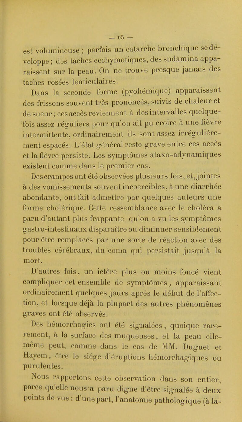 — tiS — est volumineuse ; parfois un catarrhe bronchique se dé- veloppe; des taches ecchymotiques, des sudamina appa- raissent sur la peau. On ne trouve presque jamais des taches rosées lenticulaires. Dans la seconde forme (pyohémique) apparaissent des frissons souvent très-prononcés, suivis de chaleur et de sueur; ces accès reviennent à des intervalles quelque- fois assez rég-uliers pour qu'on ait pu croire à une fièvre intermittente, ordmairement ils sont assez irrég^ulière- ment espacés. L'état g-énéral reste g-rave entre ces accès et la fièvre persiste. Les symptômes ataxo-adynamiques existent comme dans le premier cas. Descrampes ont été observées plusieurs fois, et, jointes à des vomissements souvent incoercibles, aune diarrhée abondante, ont fait admettre par quelques auteurs une forme cholérique. Cette ressemblance avec le choléra a paru d'autant plus frappante qu'on a vu les symptômes gastro-intestinaux disparaître ou diminuer sensiblement pour être remplacés par une sorte de réaction avec des troubles cérébraux, du coma qui persistait jusqu'à la mort. D'autres fois, un ictère plus ou moins foncé vient compUquer cet ensemble de symptômes, apparaissant ordinairement quelques jours après le début de l'affec- tion, et lorsque déjà la plupart des autres phénomènes g-raves ont été observés. Des hémorrhag-ies ont été sig-nalées, quoique rare- remenl, à la surface des muqueuses, et la peau elle- même peut, comme dans le cas de MM. Dug'uet et Hayem, être le siég-e d'éruptions hémorrhagùques ou purulentes. Nous rapportons cette observation dans son entier, parce qu'elle nous'a paru dig-ne d'être si^^-nalée à deux points de vue : d'une part, l'anatomie patholog>ique (à la-