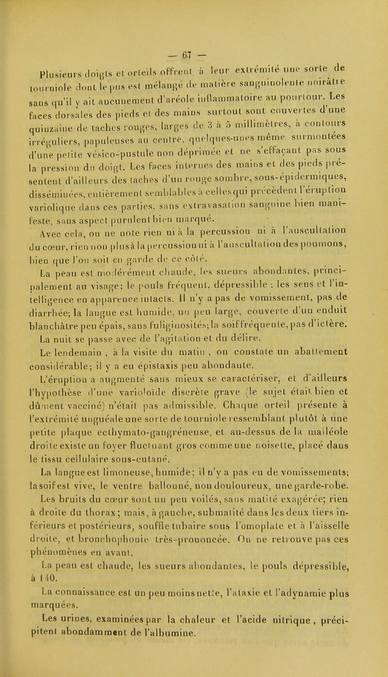 Plusieurs iloi,;lsel orteils oFF. enl à leur extrémité une sorte de lourniole dont le pus est mélant;é de matière saDjïUuiolente noiratie sans qu'il y ail aucunement d'aréole inilammaloire au pourtour. Les faces dorsales des pieds el des mains surtout sont couvertes d'une quinzaine de taches rouges, larges de 3 à 5 millimètres, à contours irréguliers, papuleuses au centre, quelques-unes même surnumlees d'une petite vésico-puslule non déprimée et ne h'eFFaçanl pas sous la pression dn doigt. Les Faces infimes des mains et des pieds pré- sentent d'ailleurs des taches d'un rouge sombre, sous-épidermiques, disséminées, entièrement semblables à cellesqui précèdent réruption varioHque dans ces parties, sans extravasalion sanguine bien mani- Feste, sans aspect purulent bitMi marqué. Avec cela, on ne note rien ni à la percussion ni à l'auscultation du cœur, rien non plusà la |>ercussiouni à l'auscultatioa des poumons, bien que l'on soit en garde de ce côté. La peau est niorlérémeul cliaude, les sueurs abond.mtes. princi- palement au visage; le pouls Fréquent, dépressible : les sens el l'in- telligence en apparence intacts. Il n'y a pas de vomissement, pas de diarrhée; la langue est humide, un peu large, couverte d'un enduit blanchâtre peu épais, sans Fuliginosités; la soiFFréquenle, pas d'ictère. La nuit se passe avec de l'agitation et du délire. Le lendemain , à la visite du matin , on constate un aballement considérable; il y a eu épistaxis peu abondante. L'éruption a augmenté sans mieux se caractériser, et d'ailleurs rhyi)0thèse d'une varioloïde discrète grave (le sujel élai< bien et dû r.ent vacciné) n'était pas admissible. Chaque orteil préseule à l'extrémité unguéale une sorte de lourniole l essemblant plutôt à une petite plaque ecthymato-gangréneuse, el au-dessus de la malléole droite existe un Foyer fluctuant gros comme une noiselte, placé dans le tissu cellulaire sous-cutané. La langueest limoneuse, humide; il n'y a pas eu de vomissements; lasoifesl vive, le ventre ballonné, non douloureux, une garde-robe. Les bruits du cœur sont un peu voilés, sans matité exagérée; rien à droite du thorax; mais, à gauche, submalité dans les deux tiers in- férieurs et postérieurs, souFfle tubaire sous l'omoplate et à l'aisselle droite, el bronchophonie très-prononcée. On ne retrouve pas ces phénomènes en avanl. La peau est chaude, les sueurs abondantes, le pouls dépressible, à 140. La connaissance est un peu moins nelîe, l'alaxie el l'adynamie plus marquées. Les urines, examinées par la chaleur el l'acide nitrique, préci- pitent abondamment de l'albumine.