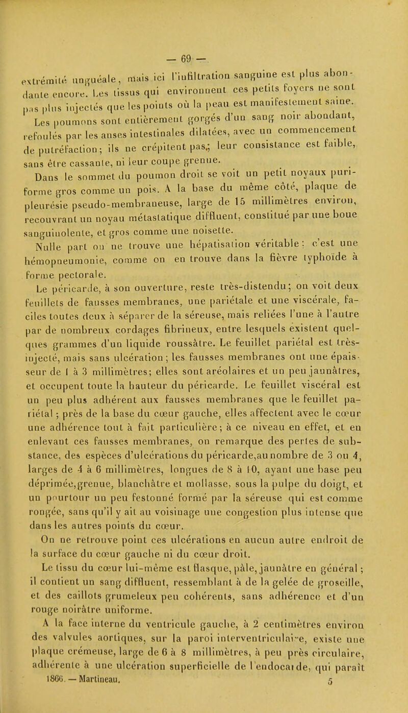 extrémilé an|îuéale, mais ici l'iuRltration sanguine est plus abon- dante encore. Les tissus qui environnent ces petits Foyers ne sont pas plus injectés que les points où la peau est man.feslemenl saine. Les poumons sont entièrement {{orgés d'un sang noir abondant, relonlés par les anses intestinales dilatées, avec un commencement deputréi'aclion; ils ne crépitent pas,; leur consistance est faible, sans être cassante, ni leur coupe grenue. Dans le sommet du poumon droit se voit un petit noyaux pun- forme gros comme un pois. A la base du même côté, plaque de pleurésie pseudo-membraneuse, large de 15 millimètres environ, recouvrant un noyau métastatique diffluent, constitué par une boue sanguinolente, et gros comme une noisette. Nulle part on ne trouve uue hépatisaiion véritable; c'est une hémopneumonie, comme on en trouve dans la fièvre typhoïde à forme pectorale. Le péricarde, à son ouverture, reste très-distendu ; on voit deux feuillets de fausses membranes, une pariétale et uue viscérale, fa- ciles toutes deux à séparer de la séreuse, mais reliées l'une à l'autre par de nombreux cordages fibrineux, entre les(|uels existent quel- ques grammes d'un liquide roussàlre. Le feuillet pariétal est très- injecté, mais sans ulcération; les fausses membranes ont une épais- seur de ( à 3 millimètres; elles sont aréolaires et un peu jaunâtres, et occupent toute la hauteur du péricarde. Le feuillet viscéral est un peu plus adhérent aux fausses membranes que le feuillet pa- riétal ; près de la base du cœur gauche, elles affectent avec le cœur une adhérence tout à fait particulière; à ce niveau en effet, et en enlevant ces fausses membranes, on remarque des perles de sub- stance, des espèces d'ulcérations du péricarde,au nombre de 3 ou 4, larges de 4 à 6 millimètres, longues de 8 à 10, ayant une base peu déprimée,grenue, blanchâtre et mollasse, sous la pulpe du doigt, et un pfiurtour un peu festonné formé par la séreuse qui est comme rongée, sans qu'il y ait au voisinage une congestion plus intense que dans les autres points du cœur. On ne retrouve point ces ulcérations en aucun autre endroit de la surface du cœur gauche ni du cœur droit. Le tissu du cœur lui-même est llasque, pâle, jaunâtre en général ; il contient un sang diflluent, ressemblant à de la gelée de groseille, et des caillots grumeleux peu cohérents, sans adhéreac(î et d'un rouge noirâtre uniforme. A la face interne du ventricule gauche, à 2 centimètres environ des valvules aortiques, sur la paroi interventriculai-e, existe une plaque crémeuse, large de 6 à 8 millimètres, à peu près circulaire, adhérente à une ulcération superficielle de l'endocaide, qui paraît 18CG. — Martineau. 5